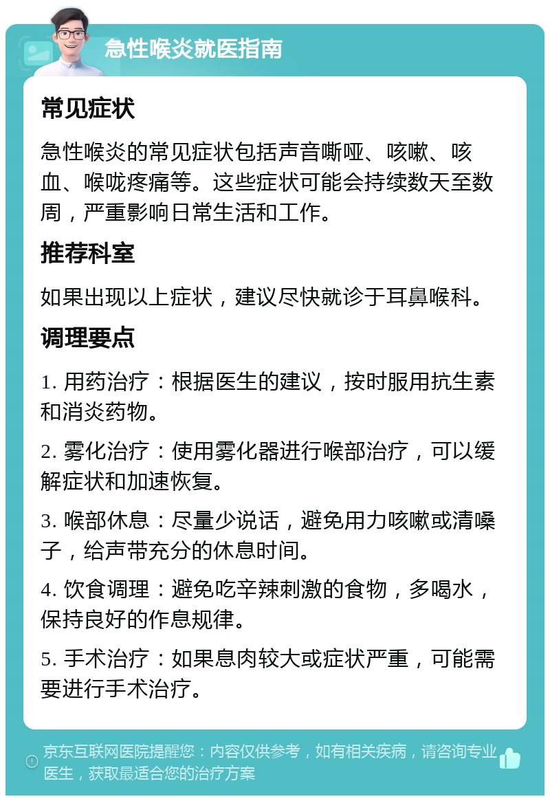 急性喉炎就医指南 常见症状 急性喉炎的常见症状包括声音嘶哑、咳嗽、咳血、喉咙疼痛等。这些症状可能会持续数天至数周，严重影响日常生活和工作。 推荐科室 如果出现以上症状，建议尽快就诊于耳鼻喉科。 调理要点 1. 用药治疗：根据医生的建议，按时服用抗生素和消炎药物。 2. 雾化治疗：使用雾化器进行喉部治疗，可以缓解症状和加速恢复。 3. 喉部休息：尽量少说话，避免用力咳嗽或清嗓子，给声带充分的休息时间。 4. 饮食调理：避免吃辛辣刺激的食物，多喝水，保持良好的作息规律。 5. 手术治疗：如果息肉较大或症状严重，可能需要进行手术治疗。