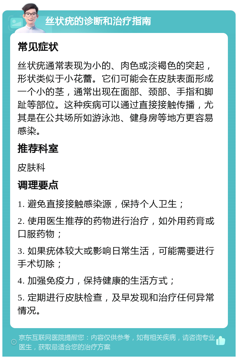 丝状疣的诊断和治疗指南 常见症状 丝状疣通常表现为小的、肉色或淡褐色的突起，形状类似于小花蕾。它们可能会在皮肤表面形成一个小的茎，通常出现在面部、颈部、手指和脚趾等部位。这种疾病可以通过直接接触传播，尤其是在公共场所如游泳池、健身房等地方更容易感染。 推荐科室 皮肤科 调理要点 1. 避免直接接触感染源，保持个人卫生； 2. 使用医生推荐的药物进行治疗，如外用药膏或口服药物； 3. 如果疣体较大或影响日常生活，可能需要进行手术切除； 4. 加强免疫力，保持健康的生活方式； 5. 定期进行皮肤检查，及早发现和治疗任何异常情况。