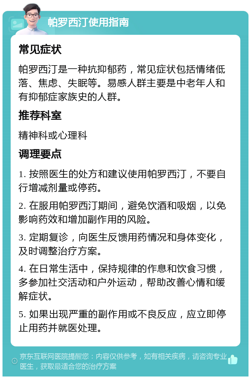 帕罗西汀使用指南 常见症状 帕罗西汀是一种抗抑郁药，常见症状包括情绪低落、焦虑、失眠等。易感人群主要是中老年人和有抑郁症家族史的人群。 推荐科室 精神科或心理科 调理要点 1. 按照医生的处方和建议使用帕罗西汀，不要自行增减剂量或停药。 2. 在服用帕罗西汀期间，避免饮酒和吸烟，以免影响药效和增加副作用的风险。 3. 定期复诊，向医生反馈用药情况和身体变化，及时调整治疗方案。 4. 在日常生活中，保持规律的作息和饮食习惯，多参加社交活动和户外运动，帮助改善心情和缓解症状。 5. 如果出现严重的副作用或不良反应，应立即停止用药并就医处理。