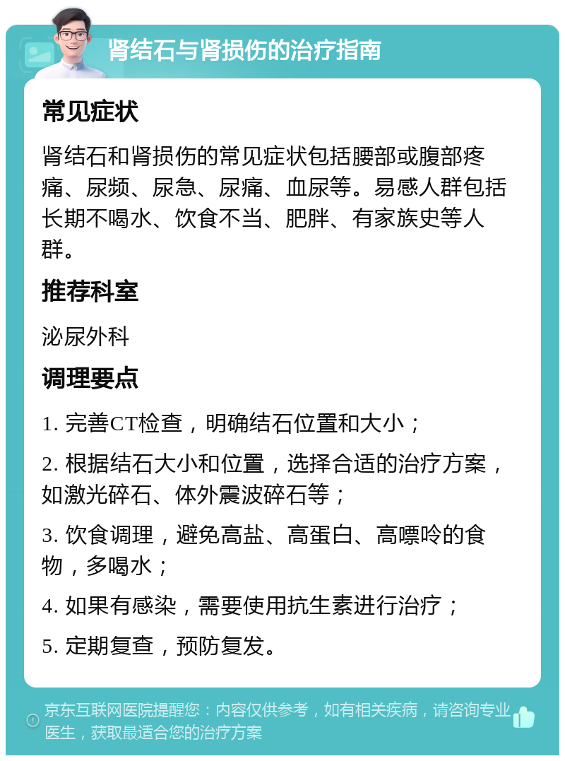 肾结石与肾损伤的治疗指南 常见症状 肾结石和肾损伤的常见症状包括腰部或腹部疼痛、尿频、尿急、尿痛、血尿等。易感人群包括长期不喝水、饮食不当、肥胖、有家族史等人群。 推荐科室 泌尿外科 调理要点 1. 完善CT检查，明确结石位置和大小； 2. 根据结石大小和位置，选择合适的治疗方案，如激光碎石、体外震波碎石等； 3. 饮食调理，避免高盐、高蛋白、高嘌呤的食物，多喝水； 4. 如果有感染，需要使用抗生素进行治疗； 5. 定期复查，预防复发。