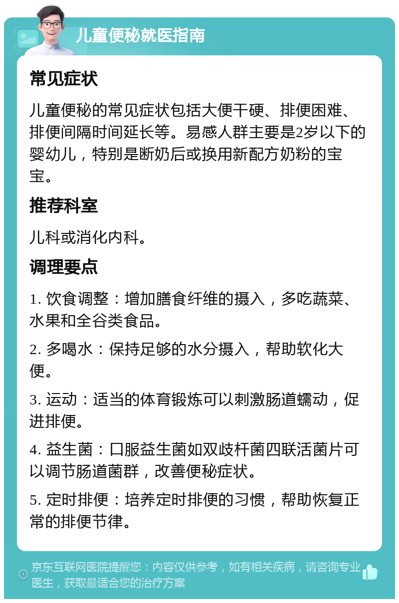 儿童便秘就医指南 常见症状 儿童便秘的常见症状包括大便干硬、排便困难、排便间隔时间延长等。易感人群主要是2岁以下的婴幼儿，特别是断奶后或换用新配方奶粉的宝宝。 推荐科室 儿科或消化内科。 调理要点 1. 饮食调整：增加膳食纤维的摄入，多吃蔬菜、水果和全谷类食品。 2. 多喝水：保持足够的水分摄入，帮助软化大便。 3. 运动：适当的体育锻炼可以刺激肠道蠕动，促进排便。 4. 益生菌：口服益生菌如双歧杆菌四联活菌片可以调节肠道菌群，改善便秘症状。 5. 定时排便：培养定时排便的习惯，帮助恢复正常的排便节律。