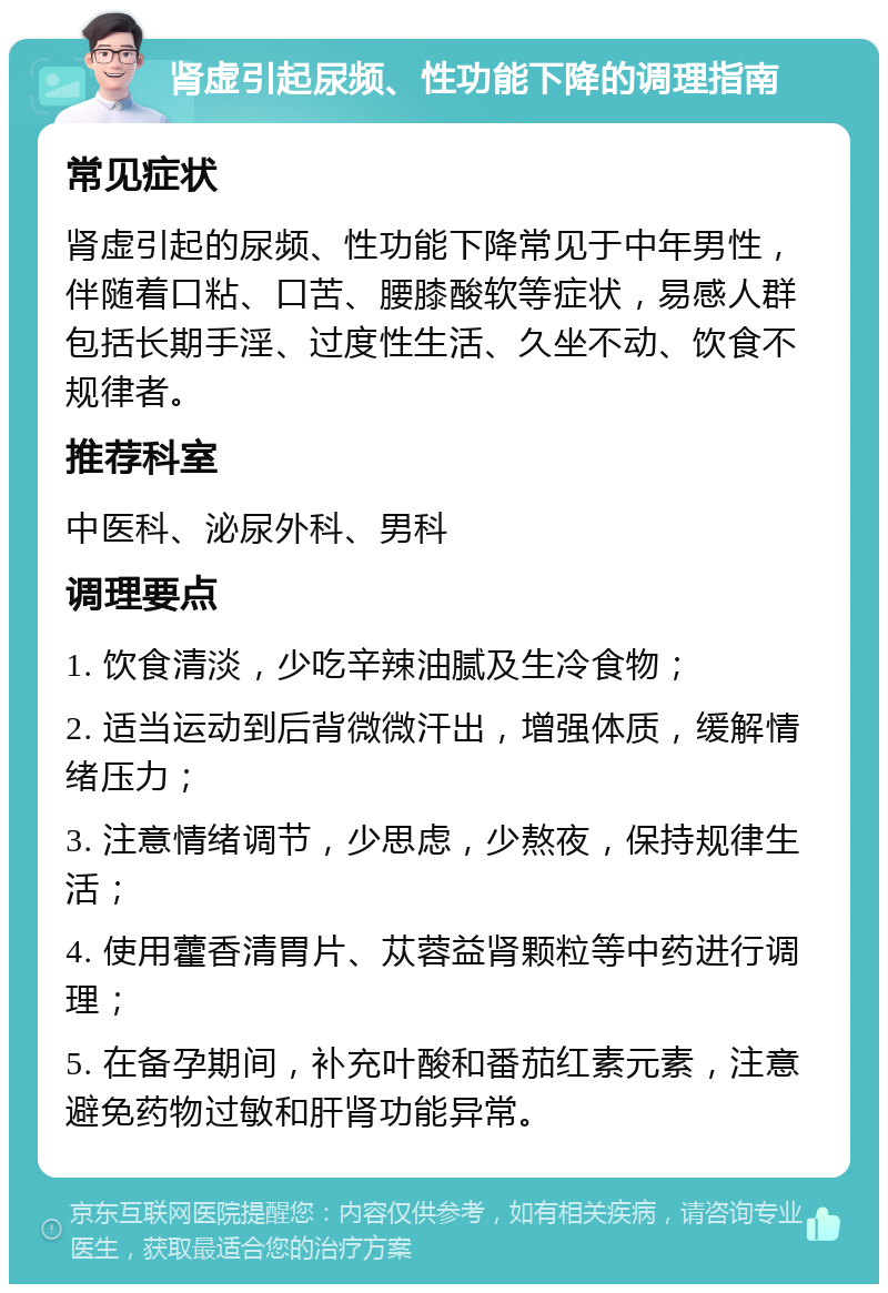 肾虚引起尿频、性功能下降的调理指南 常见症状 肾虚引起的尿频、性功能下降常见于中年男性，伴随着口粘、口苦、腰膝酸软等症状，易感人群包括长期手淫、过度性生活、久坐不动、饮食不规律者。 推荐科室 中医科、泌尿外科、男科 调理要点 1. 饮食清淡，少吃辛辣油腻及生冷食物； 2. 适当运动到后背微微汗出，增强体质，缓解情绪压力； 3. 注意情绪调节，少思虑，少熬夜，保持规律生活； 4. 使用藿香清胃片、苁蓉益肾颗粒等中药进行调理； 5. 在备孕期间，补充叶酸和番茄红素元素，注意避免药物过敏和肝肾功能异常。