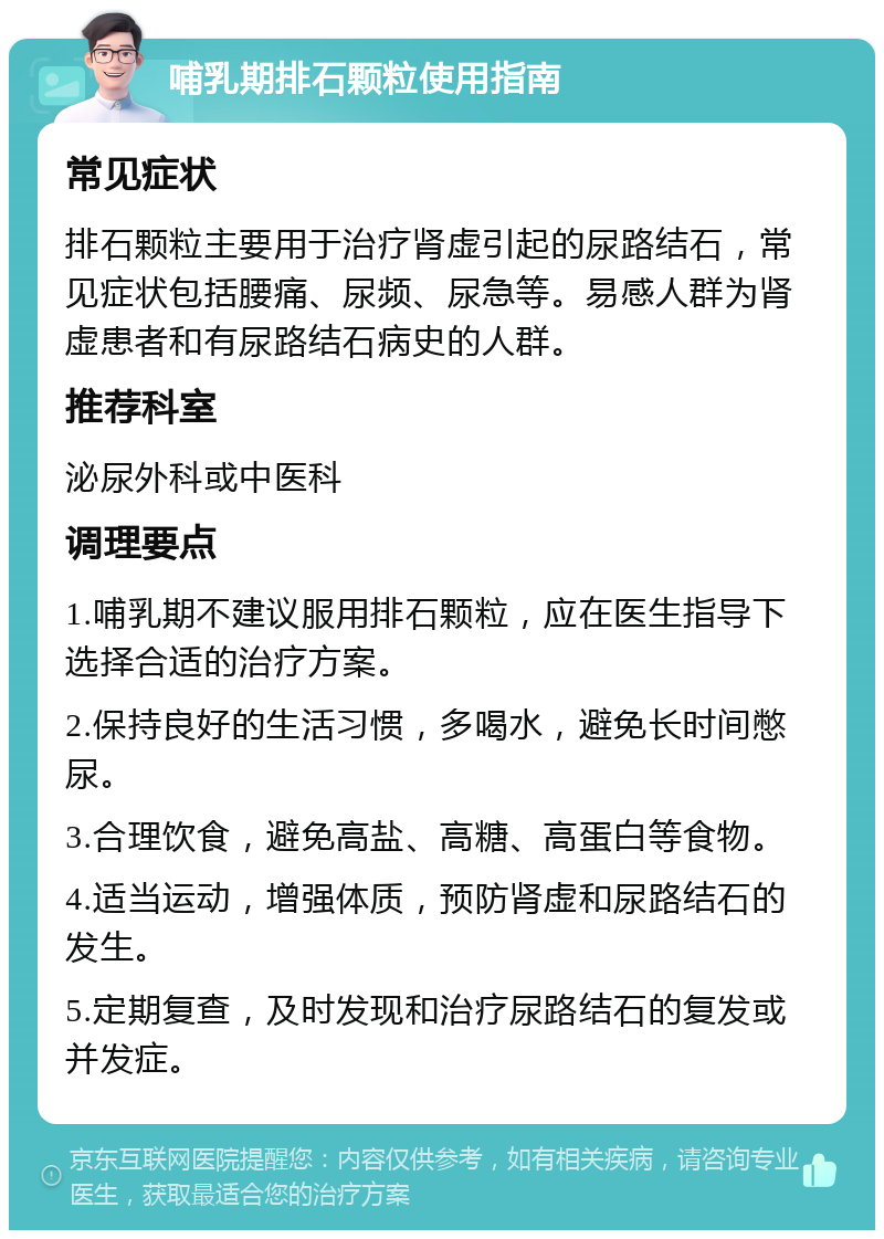 哺乳期排石颗粒使用指南 常见症状 排石颗粒主要用于治疗肾虚引起的尿路结石，常见症状包括腰痛、尿频、尿急等。易感人群为肾虚患者和有尿路结石病史的人群。 推荐科室 泌尿外科或中医科 调理要点 1.哺乳期不建议服用排石颗粒，应在医生指导下选择合适的治疗方案。 2.保持良好的生活习惯，多喝水，避免长时间憋尿。 3.合理饮食，避免高盐、高糖、高蛋白等食物。 4.适当运动，增强体质，预防肾虚和尿路结石的发生。 5.定期复查，及时发现和治疗尿路结石的复发或并发症。