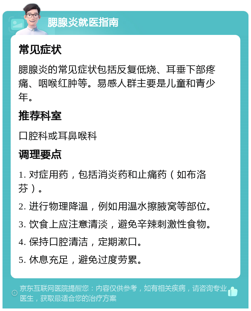 腮腺炎就医指南 常见症状 腮腺炎的常见症状包括反复低烧、耳垂下部疼痛、咽喉红肿等。易感人群主要是儿童和青少年。 推荐科室 口腔科或耳鼻喉科 调理要点 1. 对症用药，包括消炎药和止痛药（如布洛芬）。 2. 进行物理降温，例如用温水擦腋窝等部位。 3. 饮食上应注意清淡，避免辛辣刺激性食物。 4. 保持口腔清洁，定期漱口。 5. 休息充足，避免过度劳累。