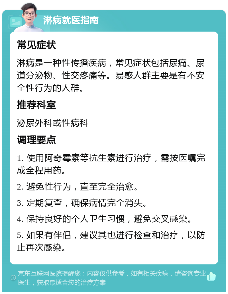 淋病就医指南 常见症状 淋病是一种性传播疾病，常见症状包括尿痛、尿道分泌物、性交疼痛等。易感人群主要是有不安全性行为的人群。 推荐科室 泌尿外科或性病科 调理要点 1. 使用阿奇霉素等抗生素进行治疗，需按医嘱完成全程用药。 2. 避免性行为，直至完全治愈。 3. 定期复查，确保病情完全消失。 4. 保持良好的个人卫生习惯，避免交叉感染。 5. 如果有伴侣，建议其也进行检查和治疗，以防止再次感染。