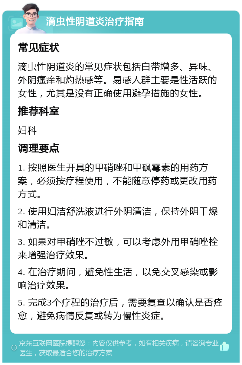 滴虫性阴道炎治疗指南 常见症状 滴虫性阴道炎的常见症状包括白带增多、异味、外阴瘙痒和灼热感等。易感人群主要是性活跃的女性，尤其是没有正确使用避孕措施的女性。 推荐科室 妇科 调理要点 1. 按照医生开具的甲硝唑和甲砜霉素的用药方案，必须按疗程使用，不能随意停药或更改用药方式。 2. 使用妇洁舒洗液进行外阴清洁，保持外阴干燥和清洁。 3. 如果对甲硝唑不过敏，可以考虑外用甲硝唑栓来增强治疗效果。 4. 在治疗期间，避免性生活，以免交叉感染或影响治疗效果。 5. 完成3个疗程的治疗后，需要复查以确认是否痊愈，避免病情反复或转为慢性炎症。