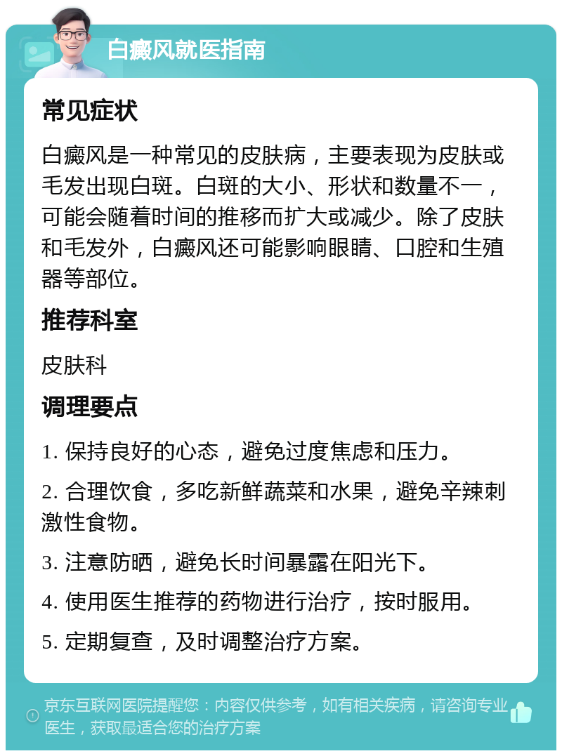 白癜风就医指南 常见症状 白癜风是一种常见的皮肤病，主要表现为皮肤或毛发出现白斑。白斑的大小、形状和数量不一，可能会随着时间的推移而扩大或减少。除了皮肤和毛发外，白癜风还可能影响眼睛、口腔和生殖器等部位。 推荐科室 皮肤科 调理要点 1. 保持良好的心态，避免过度焦虑和压力。 2. 合理饮食，多吃新鲜蔬菜和水果，避免辛辣刺激性食物。 3. 注意防晒，避免长时间暴露在阳光下。 4. 使用医生推荐的药物进行治疗，按时服用。 5. 定期复查，及时调整治疗方案。