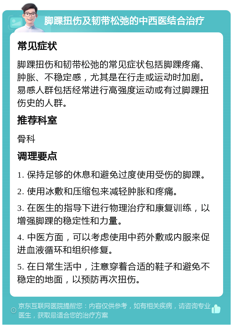 脚踝扭伤及韧带松弛的中西医结合治疗 常见症状 脚踝扭伤和韧带松弛的常见症状包括脚踝疼痛、肿胀、不稳定感，尤其是在行走或运动时加剧。易感人群包括经常进行高强度运动或有过脚踝扭伤史的人群。 推荐科室 骨科 调理要点 1. 保持足够的休息和避免过度使用受伤的脚踝。 2. 使用冰敷和压缩包来减轻肿胀和疼痛。 3. 在医生的指导下进行物理治疗和康复训练，以增强脚踝的稳定性和力量。 4. 中医方面，可以考虑使用中药外敷或内服来促进血液循环和组织修复。 5. 在日常生活中，注意穿着合适的鞋子和避免不稳定的地面，以预防再次扭伤。