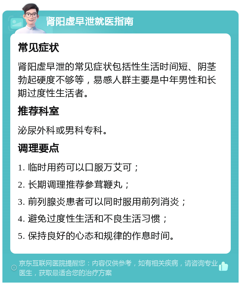 肾阳虚早泄就医指南 常见症状 肾阳虚早泄的常见症状包括性生活时间短、阴茎勃起硬度不够等，易感人群主要是中年男性和长期过度性生活者。 推荐科室 泌尿外科或男科专科。 调理要点 1. 临时用药可以口服万艾可； 2. 长期调理推荐参茸鞭丸； 3. 前列腺炎患者可以同时服用前列消炎； 4. 避免过度性生活和不良生活习惯； 5. 保持良好的心态和规律的作息时间。