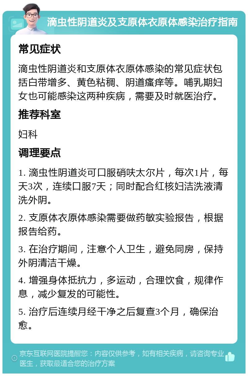 滴虫性阴道炎及支原体衣原体感染治疗指南 常见症状 滴虫性阴道炎和支原体衣原体感染的常见症状包括白带增多、黄色粘稠、阴道瘙痒等。哺乳期妇女也可能感染这两种疾病，需要及时就医治疗。 推荐科室 妇科 调理要点 1. 滴虫性阴道炎可口服硝呋太尔片，每次1片，每天3次，连续口服7天；同时配合红核妇洁洗液清洗外阴。 2. 支原体衣原体感染需要做药敏实验报告，根据报告给药。 3. 在治疗期间，注意个人卫生，避免同房，保持外阴清洁干燥。 4. 增强身体抵抗力，多运动，合理饮食，规律作息，减少复发的可能性。 5. 治疗后连续月经干净之后复查3个月，确保治愈。