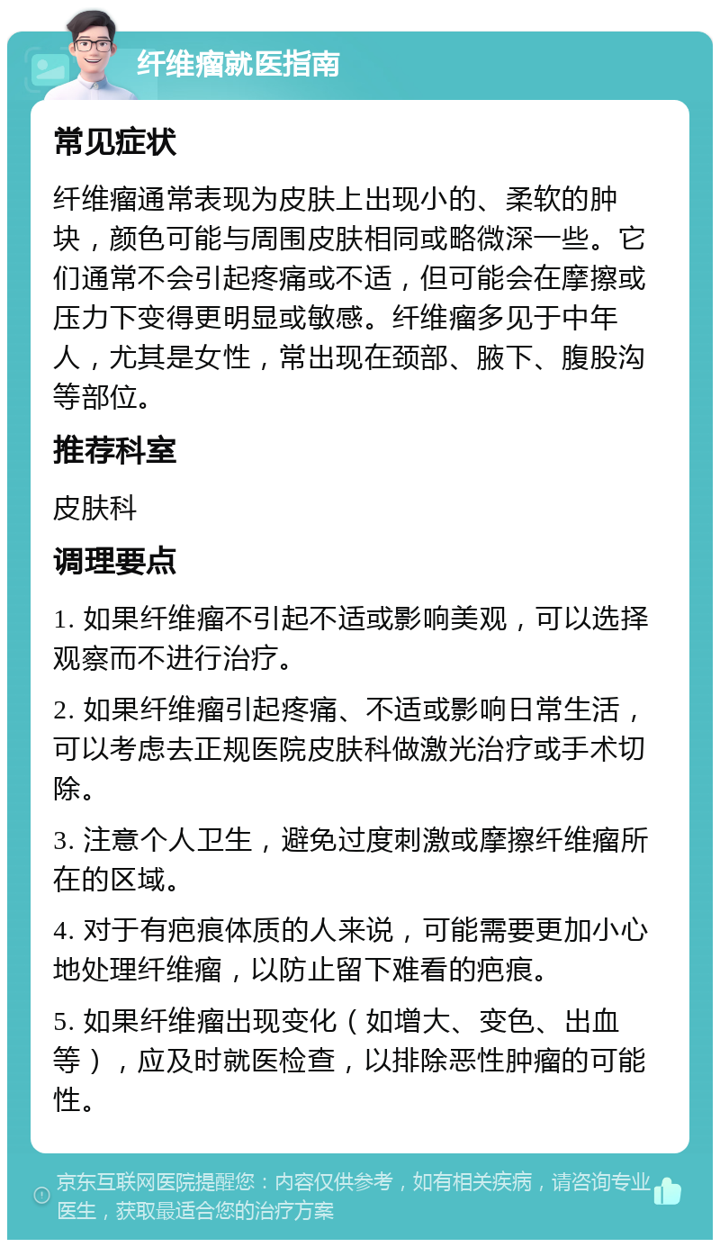 纤维瘤就医指南 常见症状 纤维瘤通常表现为皮肤上出现小的、柔软的肿块，颜色可能与周围皮肤相同或略微深一些。它们通常不会引起疼痛或不适，但可能会在摩擦或压力下变得更明显或敏感。纤维瘤多见于中年人，尤其是女性，常出现在颈部、腋下、腹股沟等部位。 推荐科室 皮肤科 调理要点 1. 如果纤维瘤不引起不适或影响美观，可以选择观察而不进行治疗。 2. 如果纤维瘤引起疼痛、不适或影响日常生活，可以考虑去正规医院皮肤科做激光治疗或手术切除。 3. 注意个人卫生，避免过度刺激或摩擦纤维瘤所在的区域。 4. 对于有疤痕体质的人来说，可能需要更加小心地处理纤维瘤，以防止留下难看的疤痕。 5. 如果纤维瘤出现变化（如增大、变色、出血等），应及时就医检查，以排除恶性肿瘤的可能性。