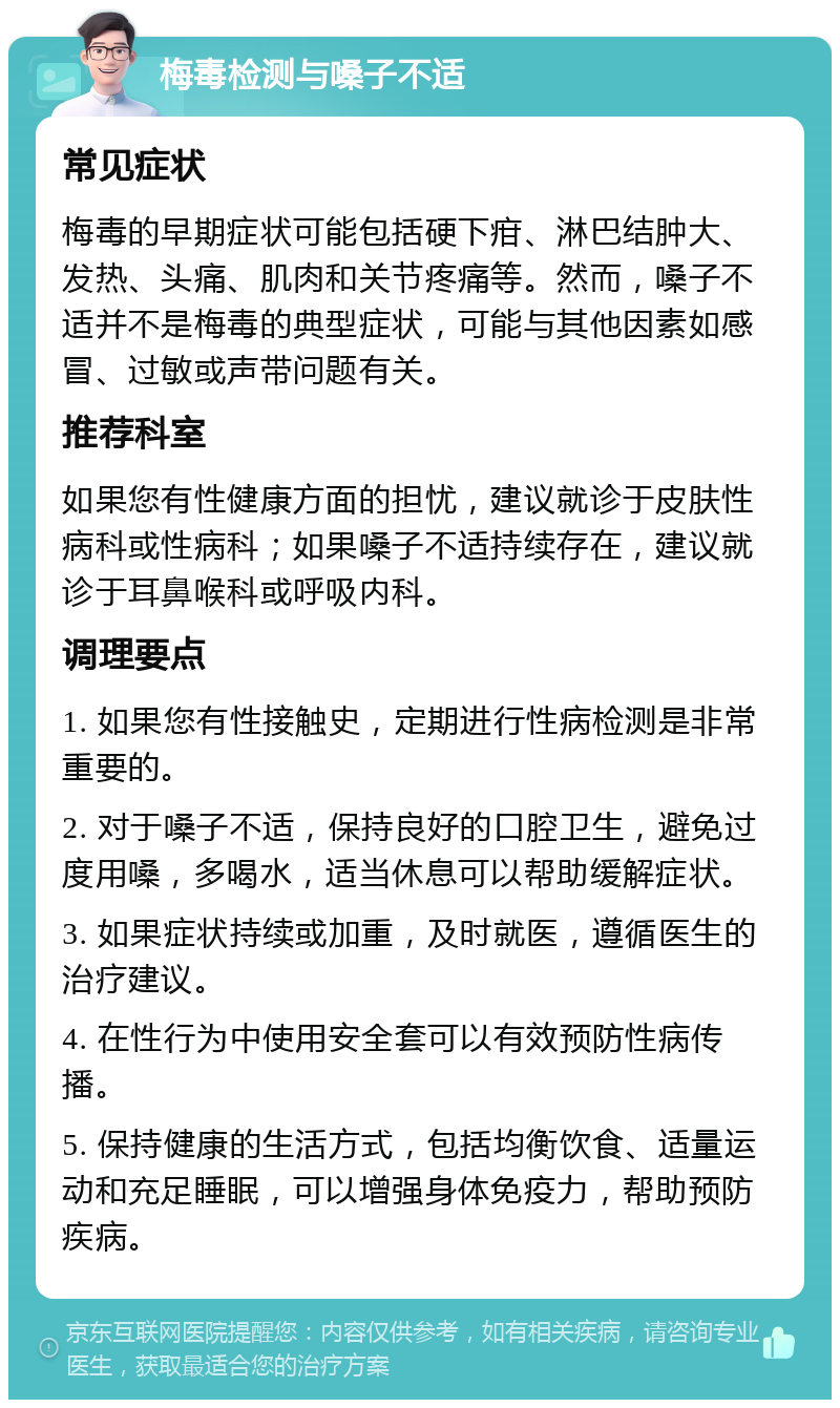 梅毒检测与嗓子不适 常见症状 梅毒的早期症状可能包括硬下疳、淋巴结肿大、发热、头痛、肌肉和关节疼痛等。然而，嗓子不适并不是梅毒的典型症状，可能与其他因素如感冒、过敏或声带问题有关。 推荐科室 如果您有性健康方面的担忧，建议就诊于皮肤性病科或性病科；如果嗓子不适持续存在，建议就诊于耳鼻喉科或呼吸内科。 调理要点 1. 如果您有性接触史，定期进行性病检测是非常重要的。 2. 对于嗓子不适，保持良好的口腔卫生，避免过度用嗓，多喝水，适当休息可以帮助缓解症状。 3. 如果症状持续或加重，及时就医，遵循医生的治疗建议。 4. 在性行为中使用安全套可以有效预防性病传播。 5. 保持健康的生活方式，包括均衡饮食、适量运动和充足睡眠，可以增强身体免疫力，帮助预防疾病。