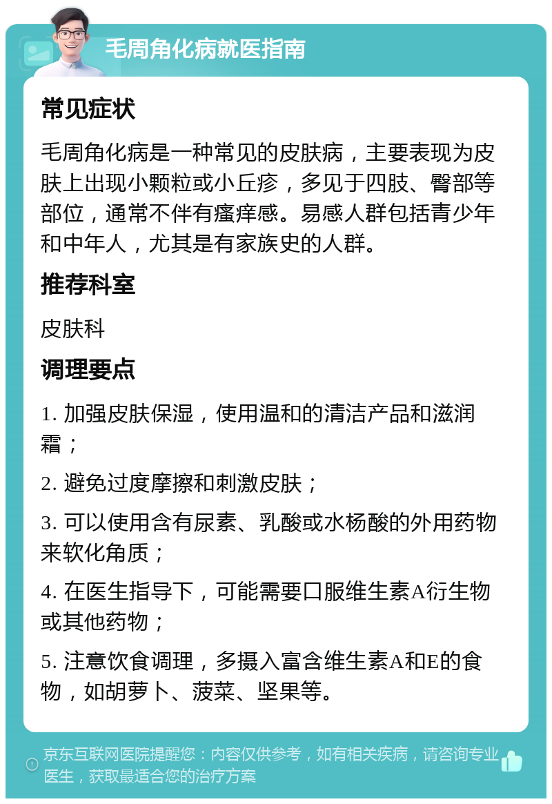 毛周角化病就医指南 常见症状 毛周角化病是一种常见的皮肤病，主要表现为皮肤上出现小颗粒或小丘疹，多见于四肢、臀部等部位，通常不伴有瘙痒感。易感人群包括青少年和中年人，尤其是有家族史的人群。 推荐科室 皮肤科 调理要点 1. 加强皮肤保湿，使用温和的清洁产品和滋润霜； 2. 避免过度摩擦和刺激皮肤； 3. 可以使用含有尿素、乳酸或水杨酸的外用药物来软化角质； 4. 在医生指导下，可能需要口服维生素A衍生物或其他药物； 5. 注意饮食调理，多摄入富含维生素A和E的食物，如胡萝卜、菠菜、坚果等。