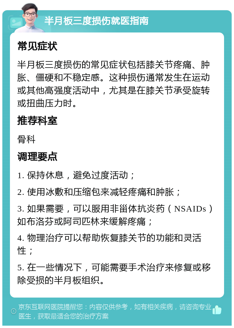 半月板三度损伤就医指南 常见症状 半月板三度损伤的常见症状包括膝关节疼痛、肿胀、僵硬和不稳定感。这种损伤通常发生在运动或其他高强度活动中，尤其是在膝关节承受旋转或扭曲压力时。 推荐科室 骨科 调理要点 1. 保持休息，避免过度活动； 2. 使用冰敷和压缩包来减轻疼痛和肿胀； 3. 如果需要，可以服用非甾体抗炎药（NSAIDs）如布洛芬或阿司匹林来缓解疼痛； 4. 物理治疗可以帮助恢复膝关节的功能和灵活性； 5. 在一些情况下，可能需要手术治疗来修复或移除受损的半月板组织。