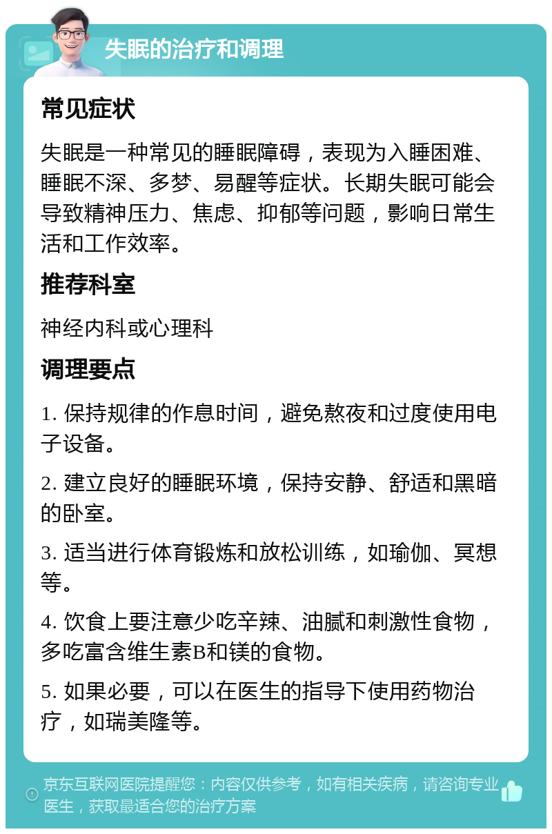 失眠的治疗和调理 常见症状 失眠是一种常见的睡眠障碍，表现为入睡困难、睡眠不深、多梦、易醒等症状。长期失眠可能会导致精神压力、焦虑、抑郁等问题，影响日常生活和工作效率。 推荐科室 神经内科或心理科 调理要点 1. 保持规律的作息时间，避免熬夜和过度使用电子设备。 2. 建立良好的睡眠环境，保持安静、舒适和黑暗的卧室。 3. 适当进行体育锻炼和放松训练，如瑜伽、冥想等。 4. 饮食上要注意少吃辛辣、油腻和刺激性食物，多吃富含维生素B和镁的食物。 5. 如果必要，可以在医生的指导下使用药物治疗，如瑞美隆等。