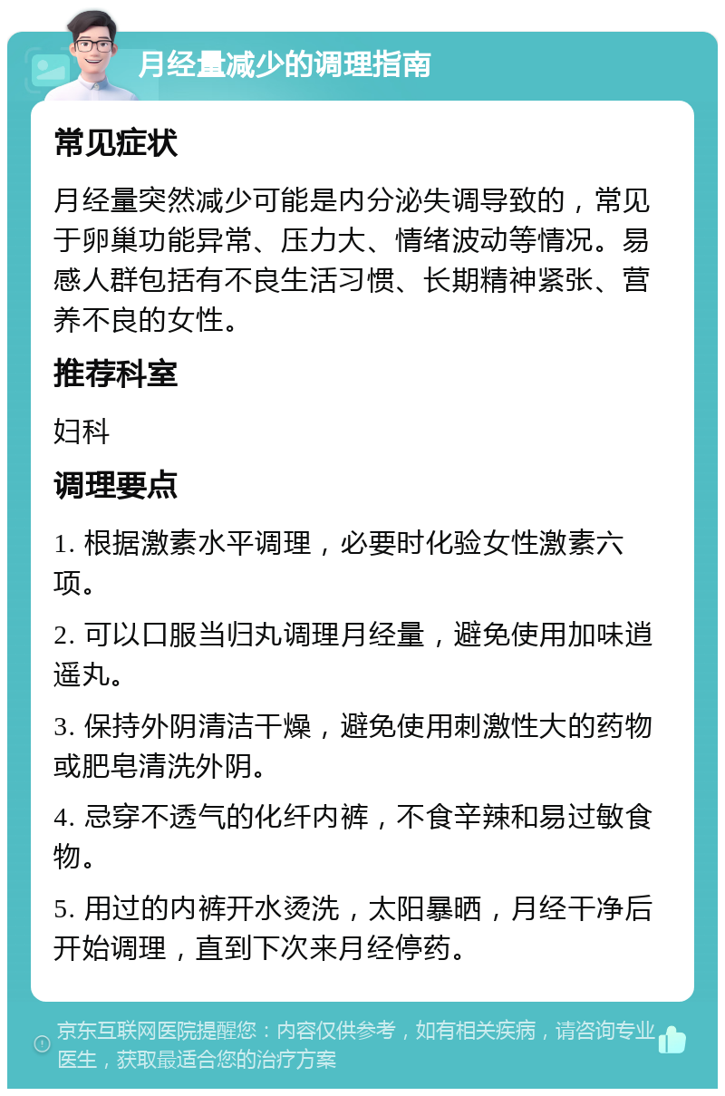 月经量减少的调理指南 常见症状 月经量突然减少可能是内分泌失调导致的，常见于卵巢功能异常、压力大、情绪波动等情况。易感人群包括有不良生活习惯、长期精神紧张、营养不良的女性。 推荐科室 妇科 调理要点 1. 根据激素水平调理，必要时化验女性激素六项。 2. 可以口服当归丸调理月经量，避免使用加味逍遥丸。 3. 保持外阴清洁干燥，避免使用刺激性大的药物或肥皂清洗外阴。 4. 忌穿不透气的化纤内裤，不食辛辣和易过敏食物。 5. 用过的内裤开水烫洗，太阳暴晒，月经干净后开始调理，直到下次来月经停药。