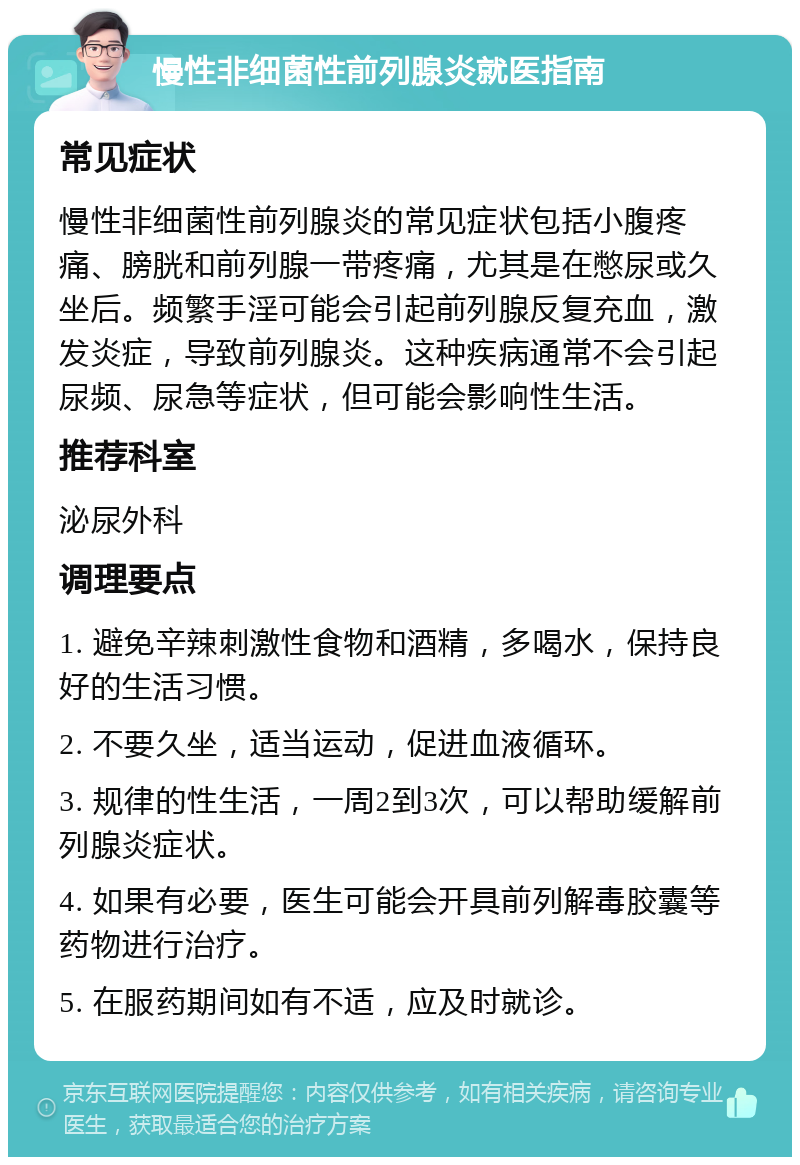 慢性非细菌性前列腺炎就医指南 常见症状 慢性非细菌性前列腺炎的常见症状包括小腹疼痛、膀胱和前列腺一带疼痛，尤其是在憋尿或久坐后。频繁手淫可能会引起前列腺反复充血，激发炎症，导致前列腺炎。这种疾病通常不会引起尿频、尿急等症状，但可能会影响性生活。 推荐科室 泌尿外科 调理要点 1. 避免辛辣刺激性食物和酒精，多喝水，保持良好的生活习惯。 2. 不要久坐，适当运动，促进血液循环。 3. 规律的性生活，一周2到3次，可以帮助缓解前列腺炎症状。 4. 如果有必要，医生可能会开具前列解毒胶囊等药物进行治疗。 5. 在服药期间如有不适，应及时就诊。