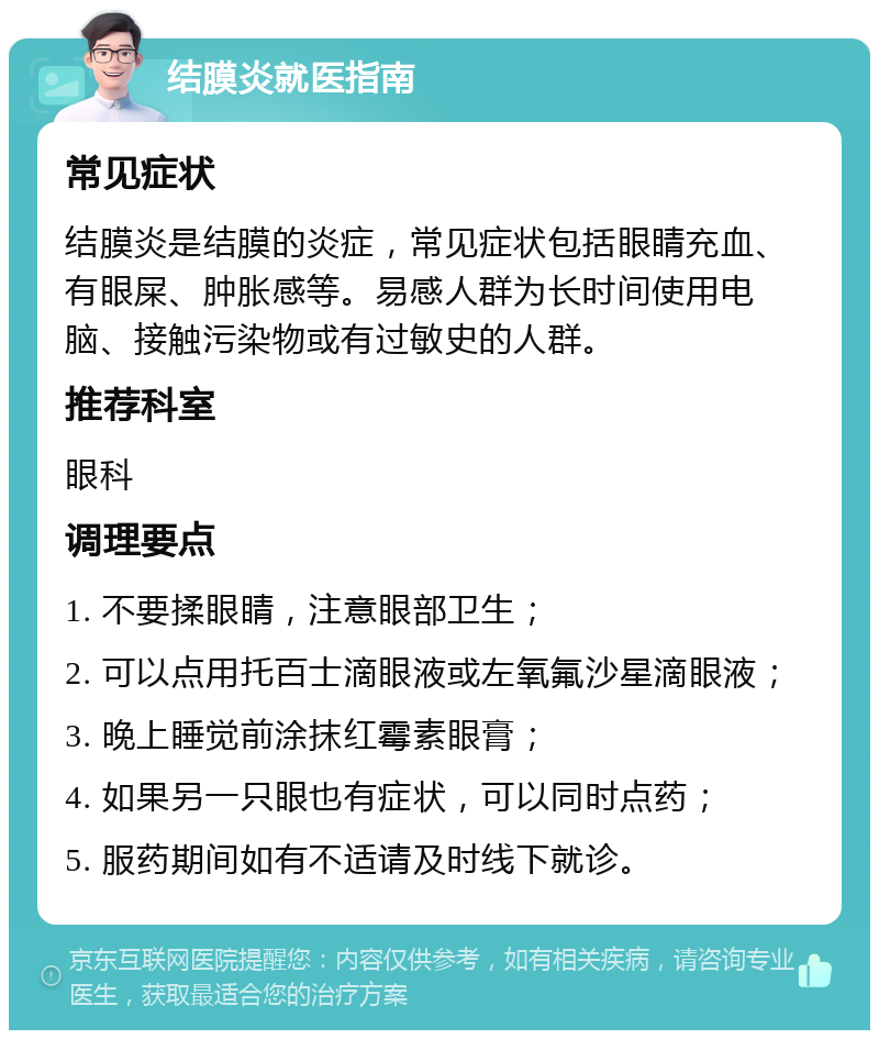 结膜炎就医指南 常见症状 结膜炎是结膜的炎症，常见症状包括眼睛充血、有眼屎、肿胀感等。易感人群为长时间使用电脑、接触污染物或有过敏史的人群。 推荐科室 眼科 调理要点 1. 不要揉眼睛，注意眼部卫生； 2. 可以点用托百士滴眼液或左氧氟沙星滴眼液； 3. 晚上睡觉前涂抹红霉素眼膏； 4. 如果另一只眼也有症状，可以同时点药； 5. 服药期间如有不适请及时线下就诊。