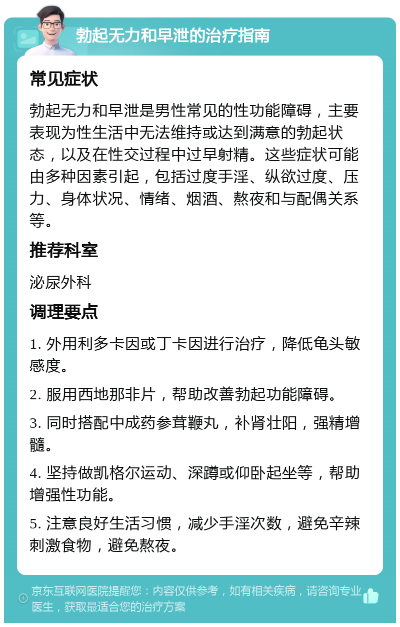 勃起无力和早泄的治疗指南 常见症状 勃起无力和早泄是男性常见的性功能障碍，主要表现为性生活中无法维持或达到满意的勃起状态，以及在性交过程中过早射精。这些症状可能由多种因素引起，包括过度手淫、纵欲过度、压力、身体状况、情绪、烟酒、熬夜和与配偶关系等。 推荐科室 泌尿外科 调理要点 1. 外用利多卡因或丁卡因进行治疗，降低龟头敏感度。 2. 服用西地那非片，帮助改善勃起功能障碍。 3. 同时搭配中成药参茸鞭丸，补肾壮阳，强精增髓。 4. 坚持做凯格尔运动、深蹲或仰卧起坐等，帮助增强性功能。 5. 注意良好生活习惯，减少手淫次数，避免辛辣刺激食物，避免熬夜。