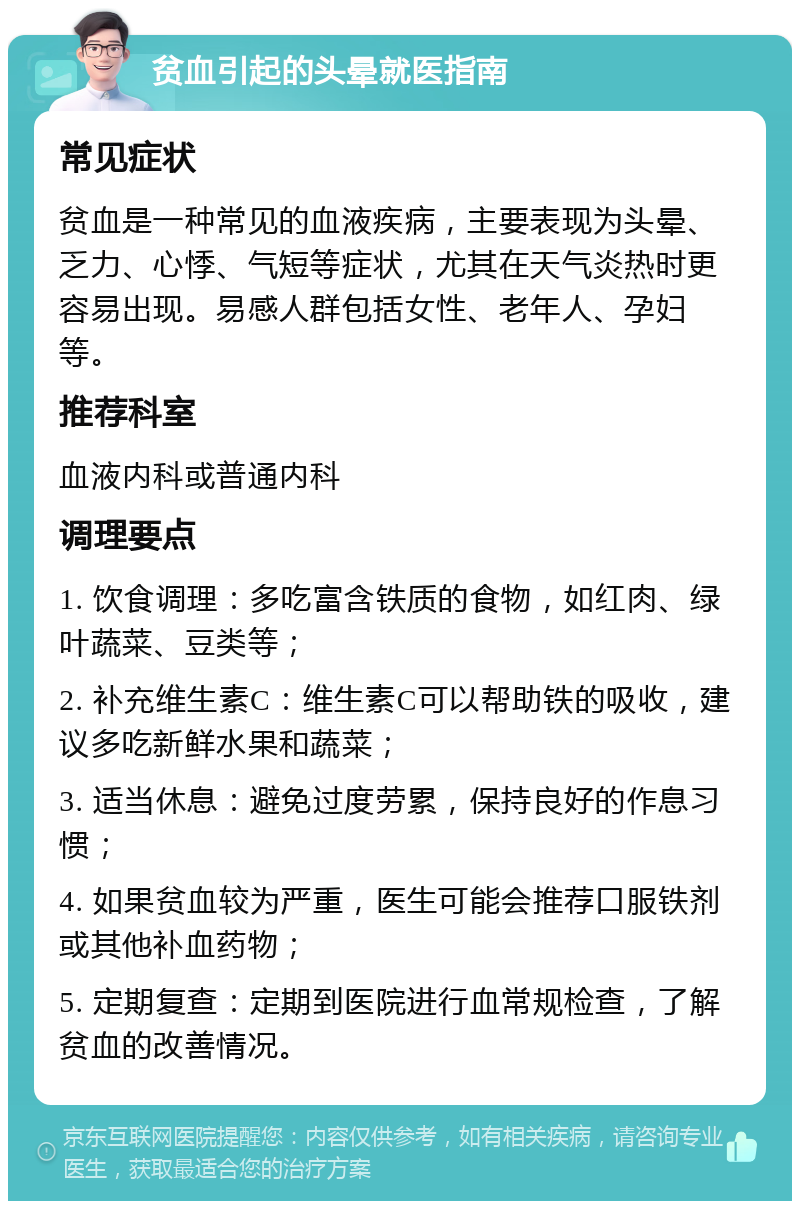 贫血引起的头晕就医指南 常见症状 贫血是一种常见的血液疾病，主要表现为头晕、乏力、心悸、气短等症状，尤其在天气炎热时更容易出现。易感人群包括女性、老年人、孕妇等。 推荐科室 血液内科或普通内科 调理要点 1. 饮食调理：多吃富含铁质的食物，如红肉、绿叶蔬菜、豆类等； 2. 补充维生素C：维生素C可以帮助铁的吸收，建议多吃新鲜水果和蔬菜； 3. 适当休息：避免过度劳累，保持良好的作息习惯； 4. 如果贫血较为严重，医生可能会推荐口服铁剂或其他补血药物； 5. 定期复查：定期到医院进行血常规检查，了解贫血的改善情况。