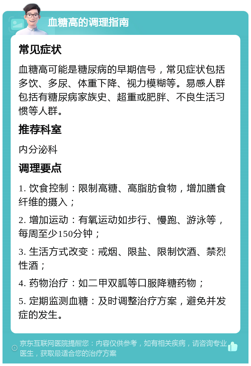 血糖高的调理指南 常见症状 血糖高可能是糖尿病的早期信号，常见症状包括多饮、多尿、体重下降、视力模糊等。易感人群包括有糖尿病家族史、超重或肥胖、不良生活习惯等人群。 推荐科室 内分泌科 调理要点 1. 饮食控制：限制高糖、高脂肪食物，增加膳食纤维的摄入； 2. 增加运动：有氧运动如步行、慢跑、游泳等，每周至少150分钟； 3. 生活方式改变：戒烟、限盐、限制饮酒、禁烈性酒； 4. 药物治疗：如二甲双胍等口服降糖药物； 5. 定期监测血糖：及时调整治疗方案，避免并发症的发生。