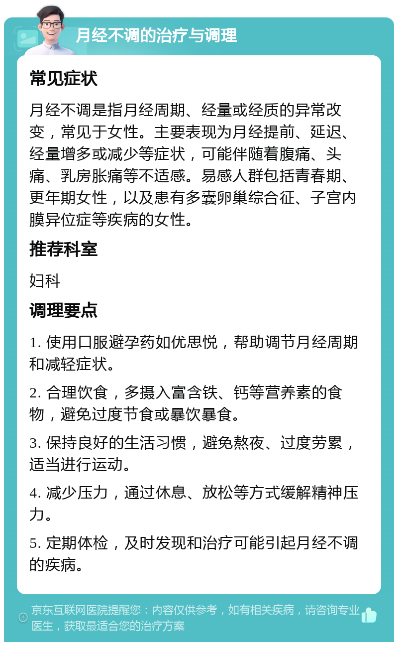 月经不调的治疗与调理 常见症状 月经不调是指月经周期、经量或经质的异常改变，常见于女性。主要表现为月经提前、延迟、经量增多或减少等症状，可能伴随着腹痛、头痛、乳房胀痛等不适感。易感人群包括青春期、更年期女性，以及患有多囊卵巢综合征、子宫内膜异位症等疾病的女性。 推荐科室 妇科 调理要点 1. 使用口服避孕药如优思悦，帮助调节月经周期和减轻症状。 2. 合理饮食，多摄入富含铁、钙等营养素的食物，避免过度节食或暴饮暴食。 3. 保持良好的生活习惯，避免熬夜、过度劳累，适当进行运动。 4. 减少压力，通过休息、放松等方式缓解精神压力。 5. 定期体检，及时发现和治疗可能引起月经不调的疾病。