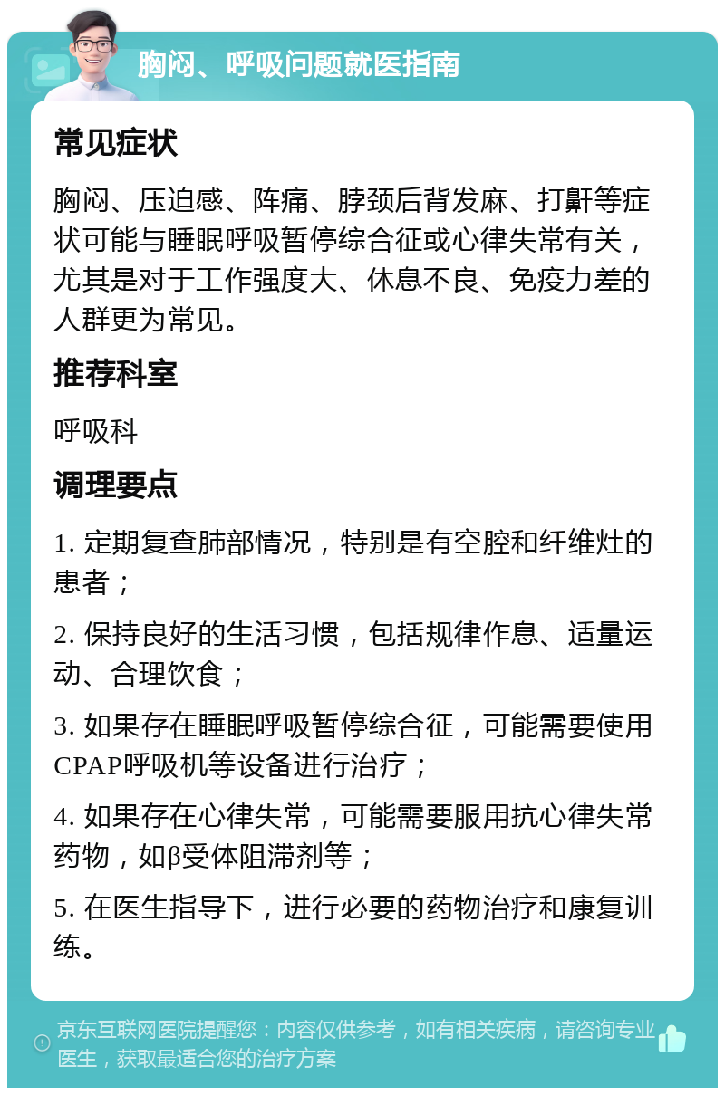 胸闷、呼吸问题就医指南 常见症状 胸闷、压迫感、阵痛、脖颈后背发麻、打鼾等症状可能与睡眠呼吸暂停综合征或心律失常有关，尤其是对于工作强度大、休息不良、免疫力差的人群更为常见。 推荐科室 呼吸科 调理要点 1. 定期复查肺部情况，特别是有空腔和纤维灶的患者； 2. 保持良好的生活习惯，包括规律作息、适量运动、合理饮食； 3. 如果存在睡眠呼吸暂停综合征，可能需要使用CPAP呼吸机等设备进行治疗； 4. 如果存在心律失常，可能需要服用抗心律失常药物，如β受体阻滞剂等； 5. 在医生指导下，进行必要的药物治疗和康复训练。