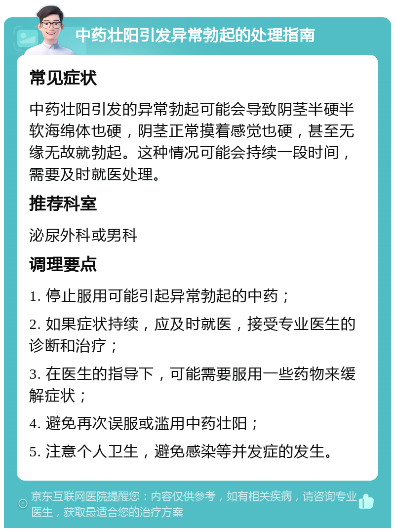 中药壮阳引发异常勃起的处理指南 常见症状 中药壮阳引发的异常勃起可能会导致阴茎半硬半软海绵体也硬，阴茎正常摸着感觉也硬，甚至无缘无故就勃起。这种情况可能会持续一段时间，需要及时就医处理。 推荐科室 泌尿外科或男科 调理要点 1. 停止服用可能引起异常勃起的中药； 2. 如果症状持续，应及时就医，接受专业医生的诊断和治疗； 3. 在医生的指导下，可能需要服用一些药物来缓解症状； 4. 避免再次误服或滥用中药壮阳； 5. 注意个人卫生，避免感染等并发症的发生。