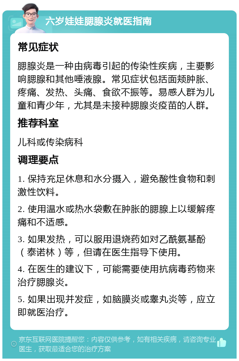 六岁娃娃腮腺炎就医指南 常见症状 腮腺炎是一种由病毒引起的传染性疾病，主要影响腮腺和其他唾液腺。常见症状包括面颊肿胀、疼痛、发热、头痛、食欲不振等。易感人群为儿童和青少年，尤其是未接种腮腺炎疫苗的人群。 推荐科室 儿科或传染病科 调理要点 1. 保持充足休息和水分摄入，避免酸性食物和刺激性饮料。 2. 使用温水或热水袋敷在肿胀的腮腺上以缓解疼痛和不适感。 3. 如果发热，可以服用退烧药如对乙酰氨基酚（泰诺林）等，但请在医生指导下使用。 4. 在医生的建议下，可能需要使用抗病毒药物来治疗腮腺炎。 5. 如果出现并发症，如脑膜炎或睾丸炎等，应立即就医治疗。