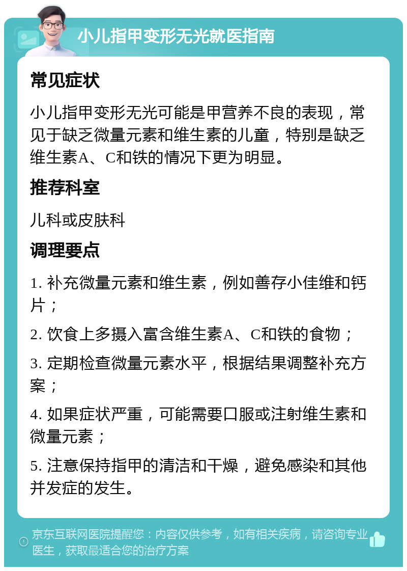 小儿指甲变形无光就医指南 常见症状 小儿指甲变形无光可能是甲营养不良的表现，常见于缺乏微量元素和维生素的儿童，特别是缺乏维生素A、C和铁的情况下更为明显。 推荐科室 儿科或皮肤科 调理要点 1. 补充微量元素和维生素，例如善存小佳维和钙片； 2. 饮食上多摄入富含维生素A、C和铁的食物； 3. 定期检查微量元素水平，根据结果调整补充方案； 4. 如果症状严重，可能需要口服或注射维生素和微量元素； 5. 注意保持指甲的清洁和干燥，避免感染和其他并发症的发生。