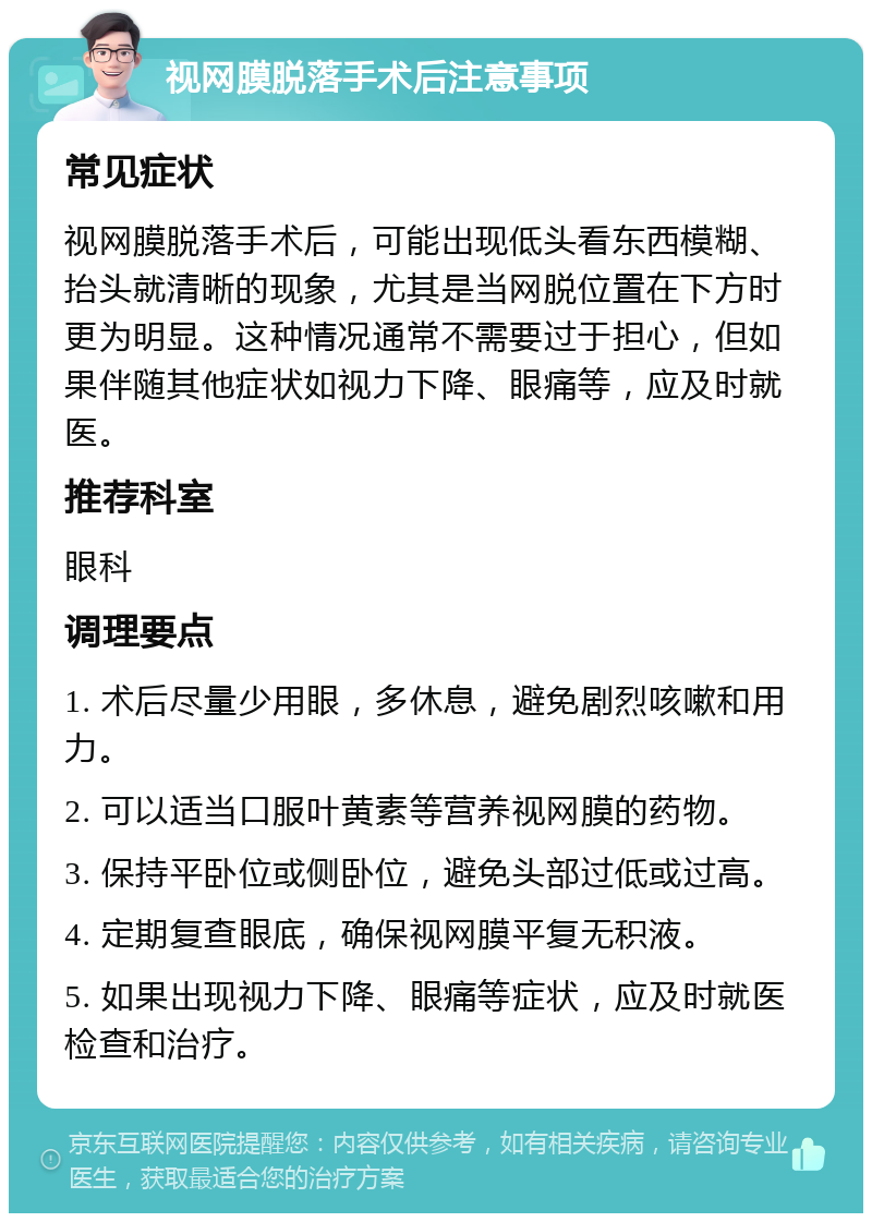 视网膜脱落手术后注意事项 常见症状 视网膜脱落手术后，可能出现低头看东西模糊、抬头就清晰的现象，尤其是当网脱位置在下方时更为明显。这种情况通常不需要过于担心，但如果伴随其他症状如视力下降、眼痛等，应及时就医。 推荐科室 眼科 调理要点 1. 术后尽量少用眼，多休息，避免剧烈咳嗽和用力。 2. 可以适当口服叶黄素等营养视网膜的药物。 3. 保持平卧位或侧卧位，避免头部过低或过高。 4. 定期复查眼底，确保视网膜平复无积液。 5. 如果出现视力下降、眼痛等症状，应及时就医检查和治疗。