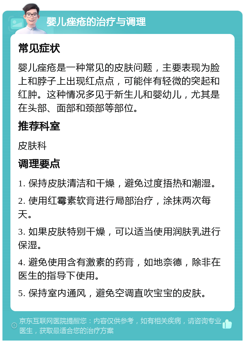 婴儿痤疮的治疗与调理 常见症状 婴儿痤疮是一种常见的皮肤问题，主要表现为脸上和脖子上出现红点点，可能伴有轻微的突起和红肿。这种情况多见于新生儿和婴幼儿，尤其是在头部、面部和颈部等部位。 推荐科室 皮肤科 调理要点 1. 保持皮肤清洁和干燥，避免过度捂热和潮湿。 2. 使用红霉素软膏进行局部治疗，涂抹两次每天。 3. 如果皮肤特别干燥，可以适当使用润肤乳进行保湿。 4. 避免使用含有激素的药膏，如地奈德，除非在医生的指导下使用。 5. 保持室内通风，避免空调直吹宝宝的皮肤。