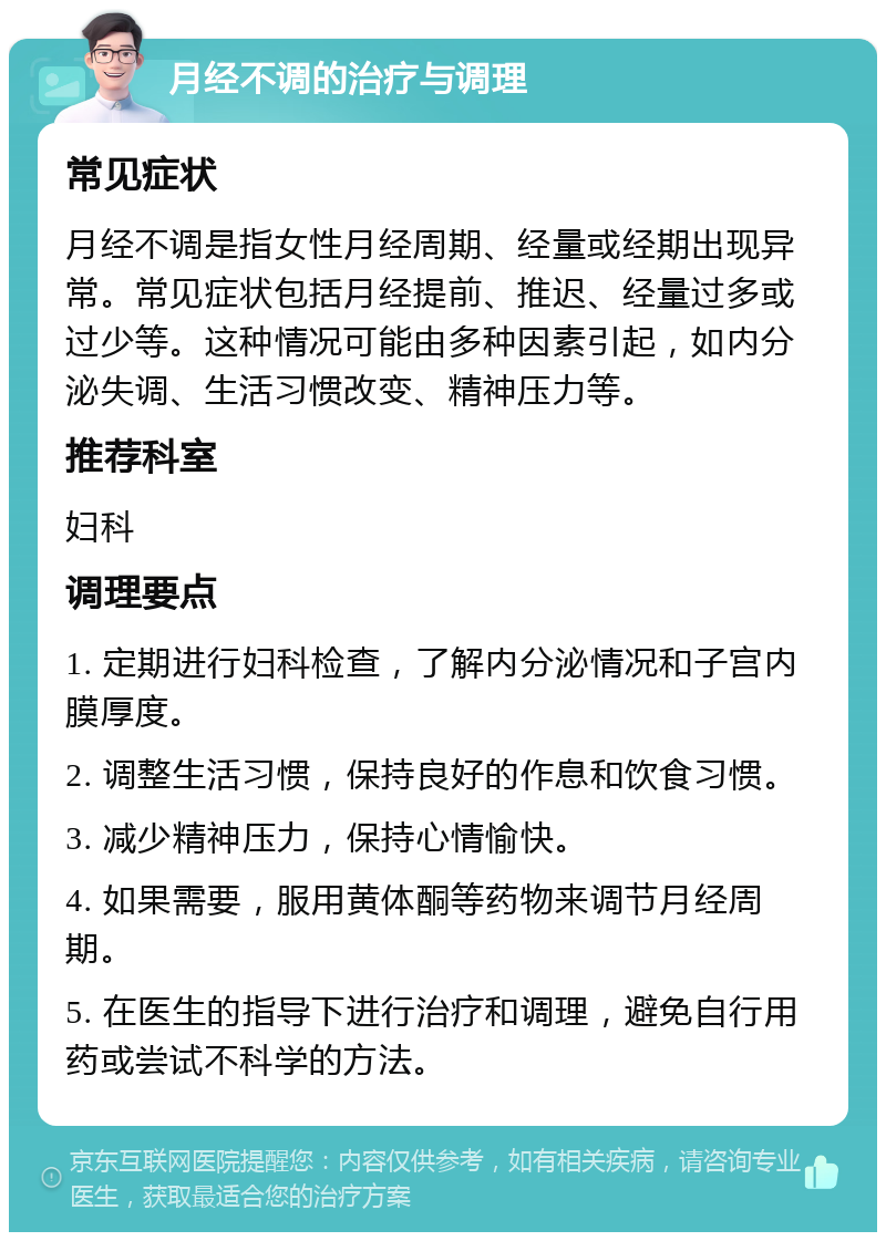 月经不调的治疗与调理 常见症状 月经不调是指女性月经周期、经量或经期出现异常。常见症状包括月经提前、推迟、经量过多或过少等。这种情况可能由多种因素引起，如内分泌失调、生活习惯改变、精神压力等。 推荐科室 妇科 调理要点 1. 定期进行妇科检查，了解内分泌情况和子宫内膜厚度。 2. 调整生活习惯，保持良好的作息和饮食习惯。 3. 减少精神压力，保持心情愉快。 4. 如果需要，服用黄体酮等药物来调节月经周期。 5. 在医生的指导下进行治疗和调理，避免自行用药或尝试不科学的方法。