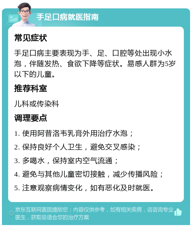 手足口病就医指南 常见症状 手足口病主要表现为手、足、口腔等处出现小水泡，伴随发热、食欲下降等症状。易感人群为5岁以下的儿童。 推荐科室 儿科或传染科 调理要点 1. 使用阿昔洛韦乳膏外用治疗水泡； 2. 保持良好个人卫生，避免交叉感染； 3. 多喝水，保持室内空气流通； 4. 避免与其他儿童密切接触，减少传播风险； 5. 注意观察病情变化，如有恶化及时就医。