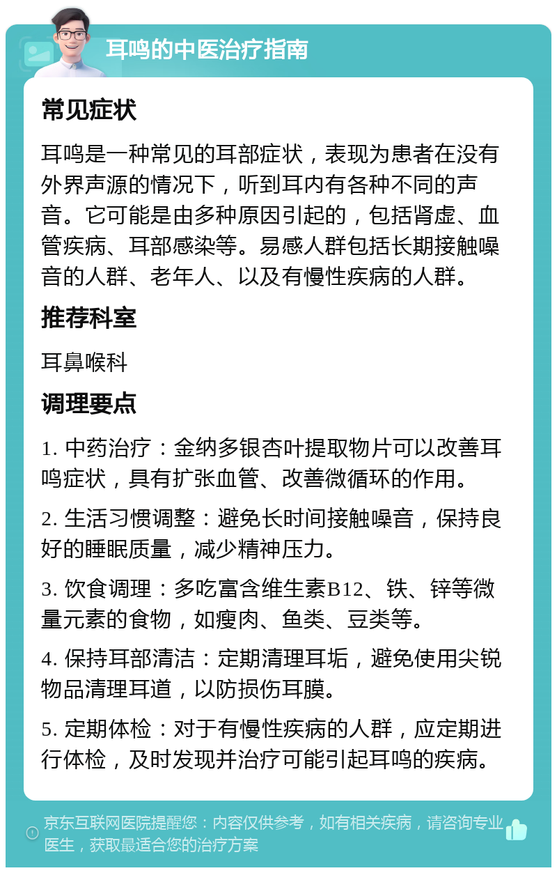 耳鸣的中医治疗指南 常见症状 耳鸣是一种常见的耳部症状，表现为患者在没有外界声源的情况下，听到耳内有各种不同的声音。它可能是由多种原因引起的，包括肾虚、血管疾病、耳部感染等。易感人群包括长期接触噪音的人群、老年人、以及有慢性疾病的人群。 推荐科室 耳鼻喉科 调理要点 1. 中药治疗：金纳多银杏叶提取物片可以改善耳鸣症状，具有扩张血管、改善微循环的作用。 2. 生活习惯调整：避免长时间接触噪音，保持良好的睡眠质量，减少精神压力。 3. 饮食调理：多吃富含维生素B12、铁、锌等微量元素的食物，如瘦肉、鱼类、豆类等。 4. 保持耳部清洁：定期清理耳垢，避免使用尖锐物品清理耳道，以防损伤耳膜。 5. 定期体检：对于有慢性疾病的人群，应定期进行体检，及时发现并治疗可能引起耳鸣的疾病。