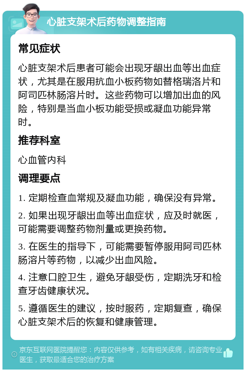 心脏支架术后药物调整指南 常见症状 心脏支架术后患者可能会出现牙龈出血等出血症状，尤其是在服用抗血小板药物如替格瑞洛片和阿司匹林肠溶片时。这些药物可以增加出血的风险，特别是当血小板功能受损或凝血功能异常时。 推荐科室 心血管内科 调理要点 1. 定期检查血常规及凝血功能，确保没有异常。 2. 如果出现牙龈出血等出血症状，应及时就医，可能需要调整药物剂量或更换药物。 3. 在医生的指导下，可能需要暂停服用阿司匹林肠溶片等药物，以减少出血风险。 4. 注意口腔卫生，避免牙龈受伤，定期洗牙和检查牙齿健康状况。 5. 遵循医生的建议，按时服药，定期复查，确保心脏支架术后的恢复和健康管理。