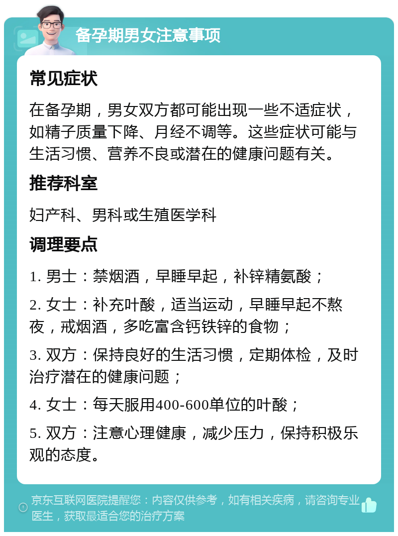 备孕期男女注意事项 常见症状 在备孕期，男女双方都可能出现一些不适症状，如精子质量下降、月经不调等。这些症状可能与生活习惯、营养不良或潜在的健康问题有关。 推荐科室 妇产科、男科或生殖医学科 调理要点 1. 男士：禁烟酒，早睡早起，补锌精氨酸； 2. 女士：补充叶酸，适当运动，早睡早起不熬夜，戒烟酒，多吃富含钙铁锌的食物； 3. 双方：保持良好的生活习惯，定期体检，及时治疗潜在的健康问题； 4. 女士：每天服用400-600单位的叶酸； 5. 双方：注意心理健康，减少压力，保持积极乐观的态度。