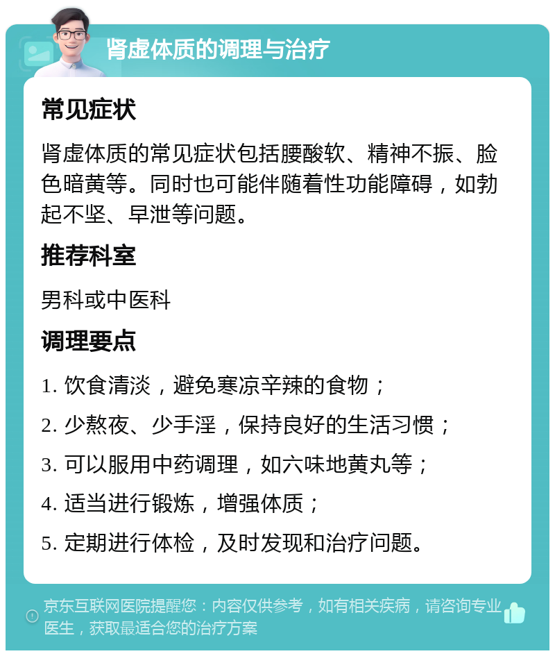 肾虚体质的调理与治疗 常见症状 肾虚体质的常见症状包括腰酸软、精神不振、脸色暗黄等。同时也可能伴随着性功能障碍，如勃起不坚、早泄等问题。 推荐科室 男科或中医科 调理要点 1. 饮食清淡，避免寒凉辛辣的食物； 2. 少熬夜、少手淫，保持良好的生活习惯； 3. 可以服用中药调理，如六味地黄丸等； 4. 适当进行锻炼，增强体质； 5. 定期进行体检，及时发现和治疗问题。