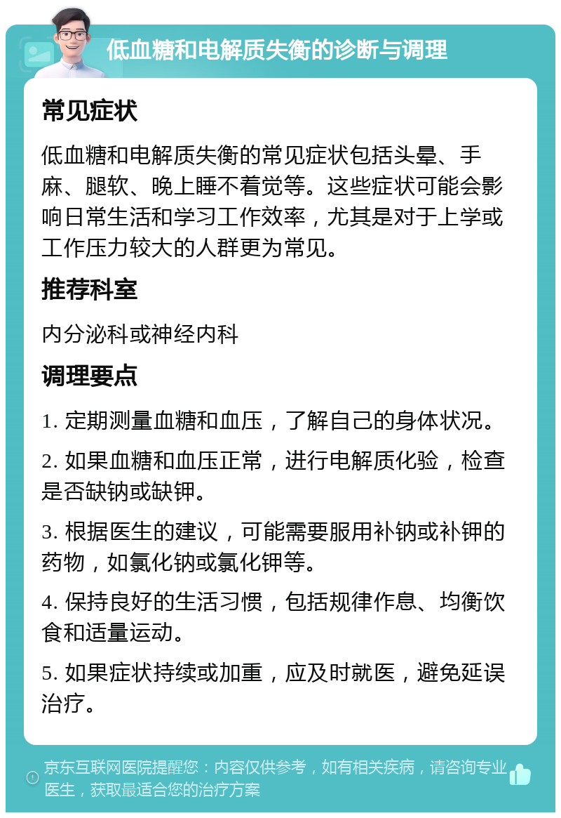 低血糖和电解质失衡的诊断与调理 常见症状 低血糖和电解质失衡的常见症状包括头晕、手麻、腿软、晚上睡不着觉等。这些症状可能会影响日常生活和学习工作效率，尤其是对于上学或工作压力较大的人群更为常见。 推荐科室 内分泌科或神经内科 调理要点 1. 定期测量血糖和血压，了解自己的身体状况。 2. 如果血糖和血压正常，进行电解质化验，检查是否缺钠或缺钾。 3. 根据医生的建议，可能需要服用补钠或补钾的药物，如氯化钠或氯化钾等。 4. 保持良好的生活习惯，包括规律作息、均衡饮食和适量运动。 5. 如果症状持续或加重，应及时就医，避免延误治疗。