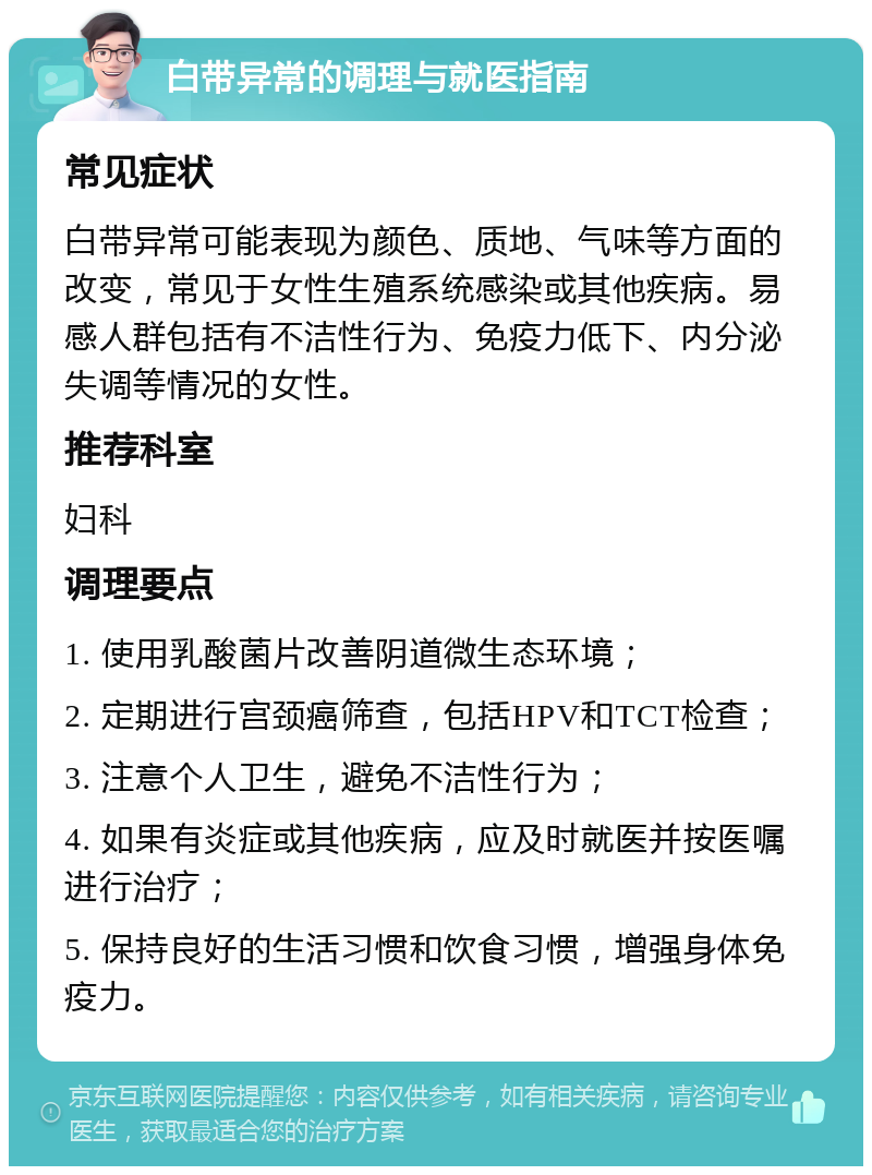 白带异常的调理与就医指南 常见症状 白带异常可能表现为颜色、质地、气味等方面的改变，常见于女性生殖系统感染或其他疾病。易感人群包括有不洁性行为、免疫力低下、内分泌失调等情况的女性。 推荐科室 妇科 调理要点 1. 使用乳酸菌片改善阴道微生态环境； 2. 定期进行宫颈癌筛查，包括HPV和TCT检查； 3. 注意个人卫生，避免不洁性行为； 4. 如果有炎症或其他疾病，应及时就医并按医嘱进行治疗； 5. 保持良好的生活习惯和饮食习惯，增强身体免疫力。