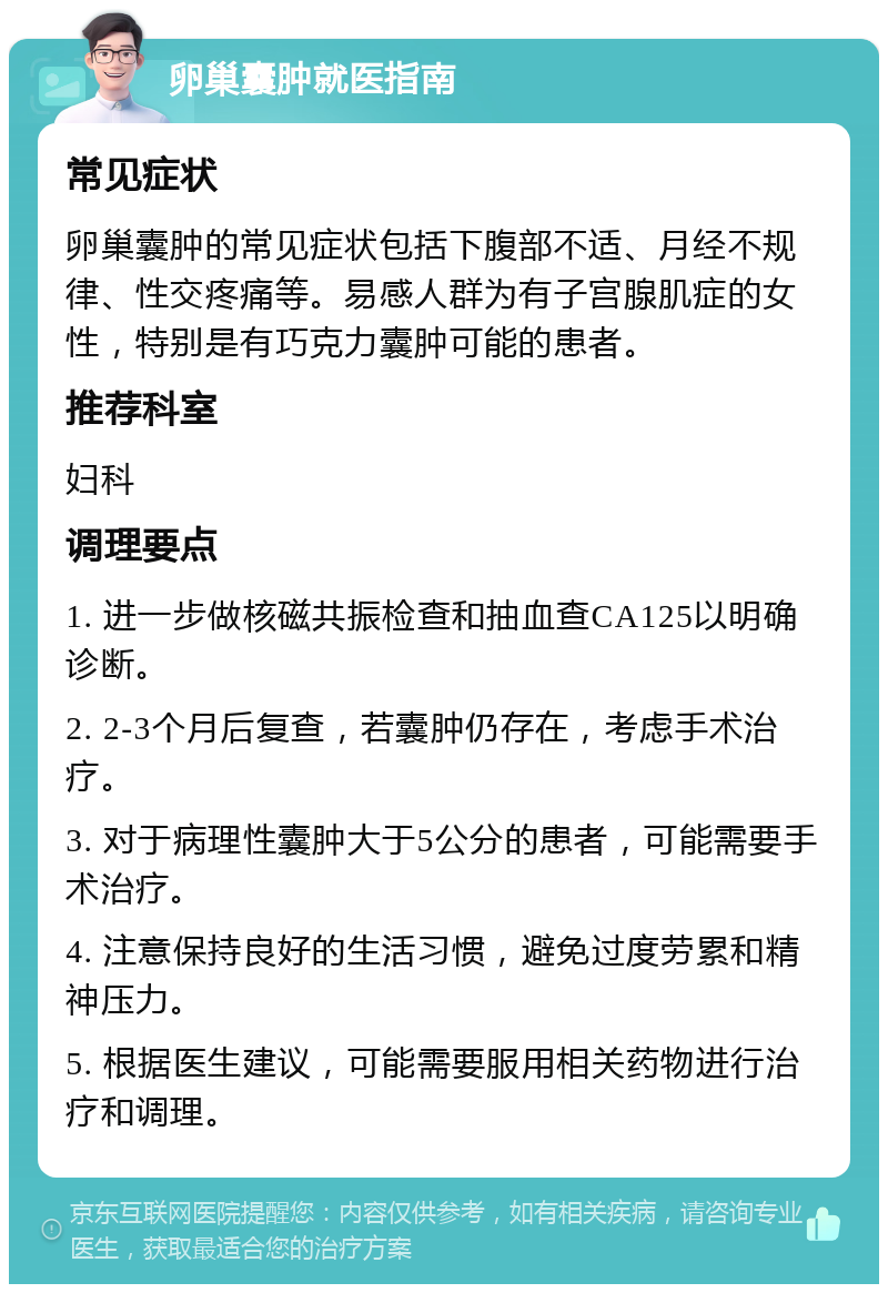 卵巢囊肿就医指南 常见症状 卵巢囊肿的常见症状包括下腹部不适、月经不规律、性交疼痛等。易感人群为有子宫腺肌症的女性，特别是有巧克力囊肿可能的患者。 推荐科室 妇科 调理要点 1. 进一步做核磁共振检查和抽血查CA125以明确诊断。 2. 2-3个月后复查，若囊肿仍存在，考虑手术治疗。 3. 对于病理性囊肿大于5公分的患者，可能需要手术治疗。 4. 注意保持良好的生活习惯，避免过度劳累和精神压力。 5. 根据医生建议，可能需要服用相关药物进行治疗和调理。