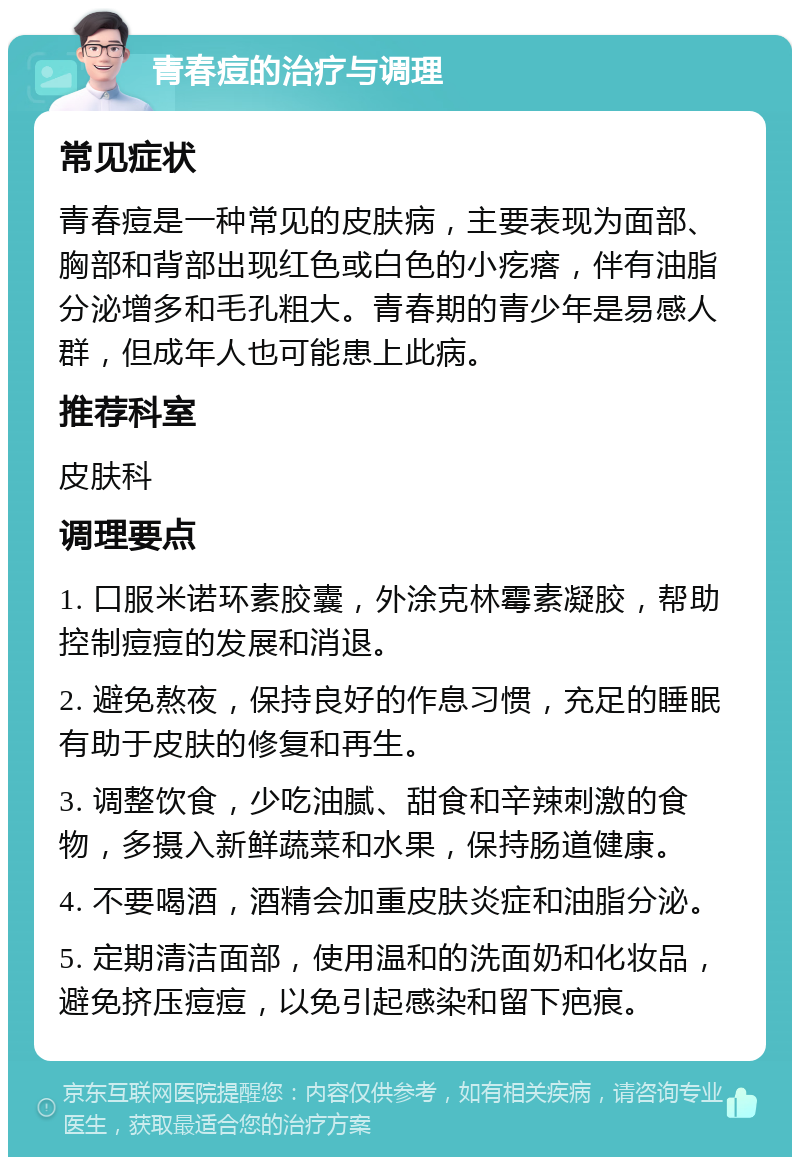 青春痘的治疗与调理 常见症状 青春痘是一种常见的皮肤病，主要表现为面部、胸部和背部出现红色或白色的小疙瘩，伴有油脂分泌增多和毛孔粗大。青春期的青少年是易感人群，但成年人也可能患上此病。 推荐科室 皮肤科 调理要点 1. 口服米诺环素胶囊，外涂克林霉素凝胶，帮助控制痘痘的发展和消退。 2. 避免熬夜，保持良好的作息习惯，充足的睡眠有助于皮肤的修复和再生。 3. 调整饮食，少吃油腻、甜食和辛辣刺激的食物，多摄入新鲜蔬菜和水果，保持肠道健康。 4. 不要喝酒，酒精会加重皮肤炎症和油脂分泌。 5. 定期清洁面部，使用温和的洗面奶和化妆品，避免挤压痘痘，以免引起感染和留下疤痕。