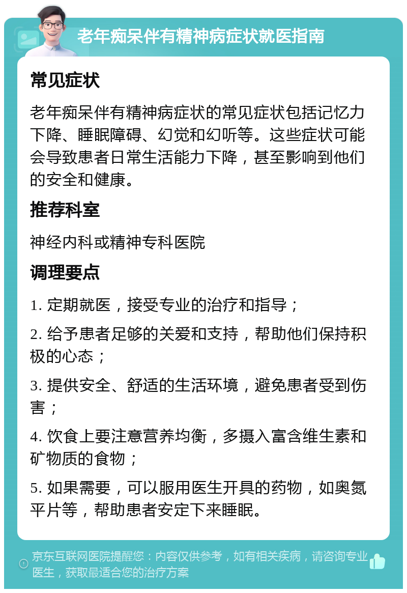 老年痴呆伴有精神病症状就医指南 常见症状 老年痴呆伴有精神病症状的常见症状包括记忆力下降、睡眠障碍、幻觉和幻听等。这些症状可能会导致患者日常生活能力下降，甚至影响到他们的安全和健康。 推荐科室 神经内科或精神专科医院 调理要点 1. 定期就医，接受专业的治疗和指导； 2. 给予患者足够的关爱和支持，帮助他们保持积极的心态； 3. 提供安全、舒适的生活环境，避免患者受到伤害； 4. 饮食上要注意营养均衡，多摄入富含维生素和矿物质的食物； 5. 如果需要，可以服用医生开具的药物，如奥氮平片等，帮助患者安定下来睡眠。