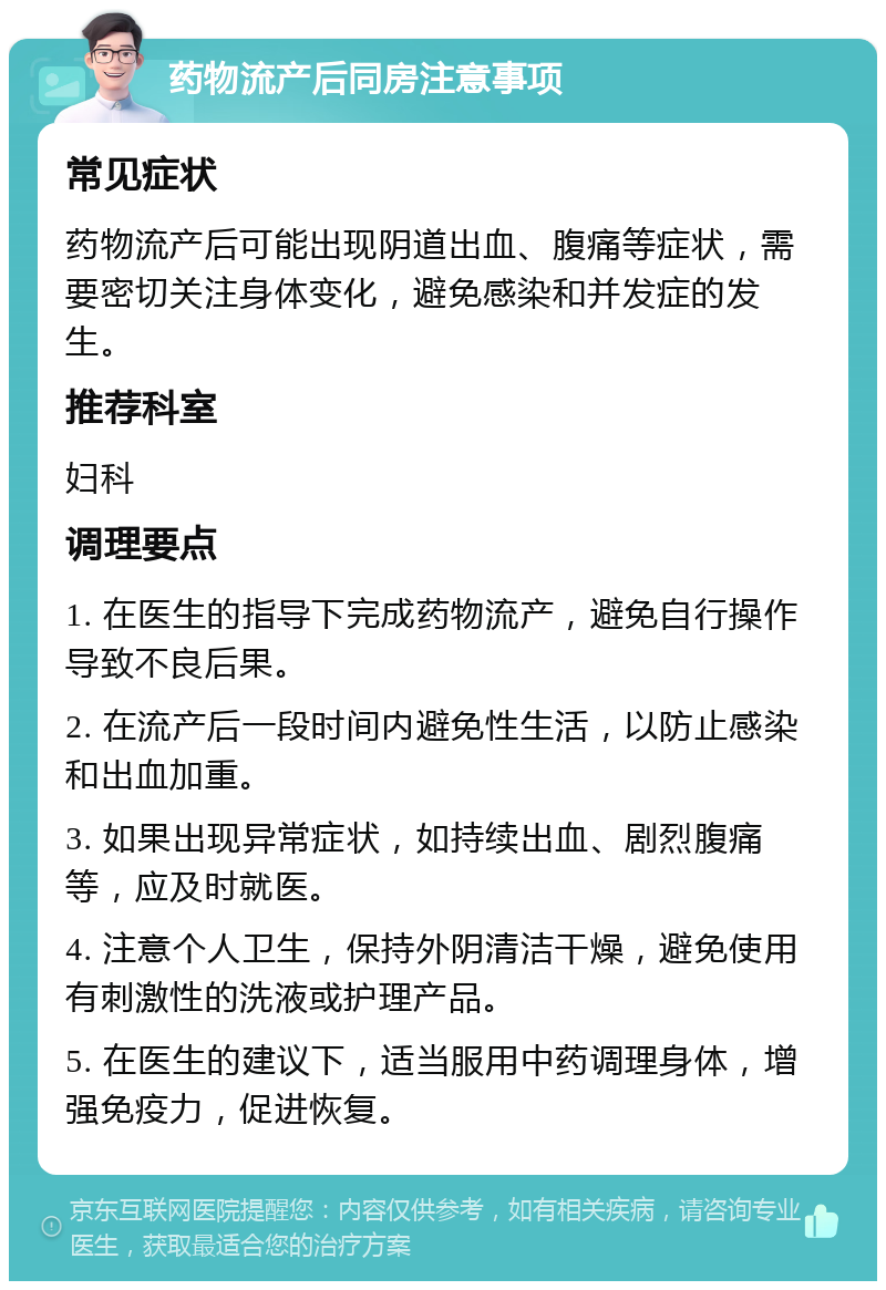 药物流产后同房注意事项 常见症状 药物流产后可能出现阴道出血、腹痛等症状，需要密切关注身体变化，避免感染和并发症的发生。 推荐科室 妇科 调理要点 1. 在医生的指导下完成药物流产，避免自行操作导致不良后果。 2. 在流产后一段时间内避免性生活，以防止感染和出血加重。 3. 如果出现异常症状，如持续出血、剧烈腹痛等，应及时就医。 4. 注意个人卫生，保持外阴清洁干燥，避免使用有刺激性的洗液或护理产品。 5. 在医生的建议下，适当服用中药调理身体，增强免疫力，促进恢复。