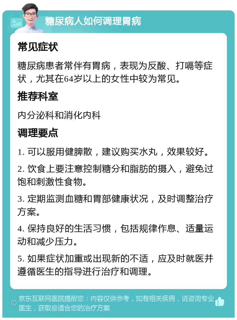 糖尿病人如何调理胃病 常见症状 糖尿病患者常伴有胃病，表现为反酸、打嗝等症状，尤其在64岁以上的女性中较为常见。 推荐科室 内分泌科和消化内科 调理要点 1. 可以服用健脾散，建议购买水丸，效果较好。 2. 饮食上要注意控制糖分和脂肪的摄入，避免过饱和刺激性食物。 3. 定期监测血糖和胃部健康状况，及时调整治疗方案。 4. 保持良好的生活习惯，包括规律作息、适量运动和减少压力。 5. 如果症状加重或出现新的不适，应及时就医并遵循医生的指导进行治疗和调理。