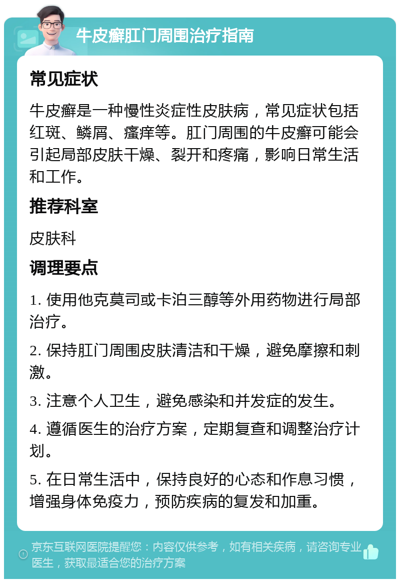 牛皮癣肛门周围治疗指南 常见症状 牛皮癣是一种慢性炎症性皮肤病，常见症状包括红斑、鳞屑、瘙痒等。肛门周围的牛皮癣可能会引起局部皮肤干燥、裂开和疼痛，影响日常生活和工作。 推荐科室 皮肤科 调理要点 1. 使用他克莫司或卡泊三醇等外用药物进行局部治疗。 2. 保持肛门周围皮肤清洁和干燥，避免摩擦和刺激。 3. 注意个人卫生，避免感染和并发症的发生。 4. 遵循医生的治疗方案，定期复查和调整治疗计划。 5. 在日常生活中，保持良好的心态和作息习惯，增强身体免疫力，预防疾病的复发和加重。