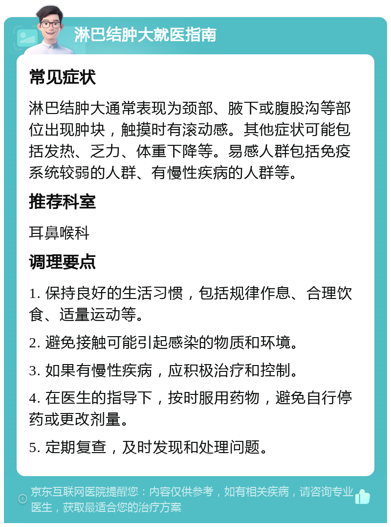 淋巴结肿大就医指南 常见症状 淋巴结肿大通常表现为颈部、腋下或腹股沟等部位出现肿块，触摸时有滚动感。其他症状可能包括发热、乏力、体重下降等。易感人群包括免疫系统较弱的人群、有慢性疾病的人群等。 推荐科室 耳鼻喉科 调理要点 1. 保持良好的生活习惯，包括规律作息、合理饮食、适量运动等。 2. 避免接触可能引起感染的物质和环境。 3. 如果有慢性疾病，应积极治疗和控制。 4. 在医生的指导下，按时服用药物，避免自行停药或更改剂量。 5. 定期复查，及时发现和处理问题。