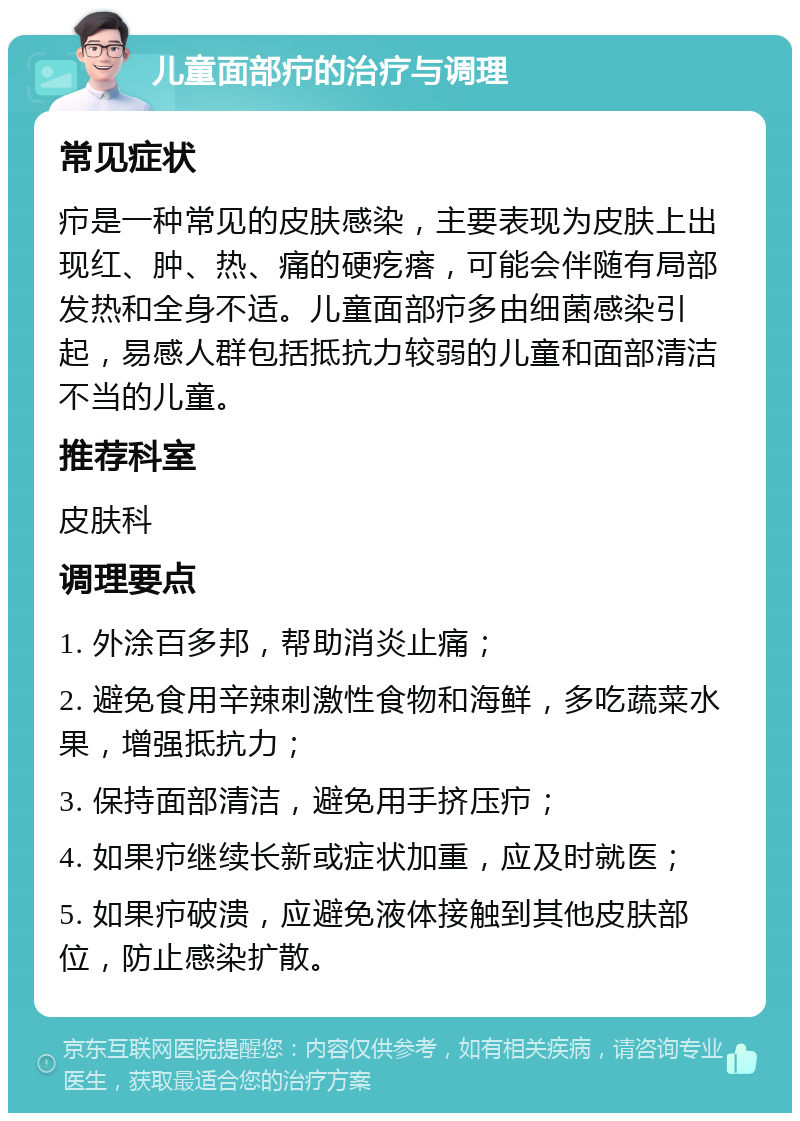 儿童面部疖的治疗与调理 常见症状 疖是一种常见的皮肤感染，主要表现为皮肤上出现红、肿、热、痛的硬疙瘩，可能会伴随有局部发热和全身不适。儿童面部疖多由细菌感染引起，易感人群包括抵抗力较弱的儿童和面部清洁不当的儿童。 推荐科室 皮肤科 调理要点 1. 外涂百多邦，帮助消炎止痛； 2. 避免食用辛辣刺激性食物和海鲜，多吃蔬菜水果，增强抵抗力； 3. 保持面部清洁，避免用手挤压疖； 4. 如果疖继续长新或症状加重，应及时就医； 5. 如果疖破溃，应避免液体接触到其他皮肤部位，防止感染扩散。