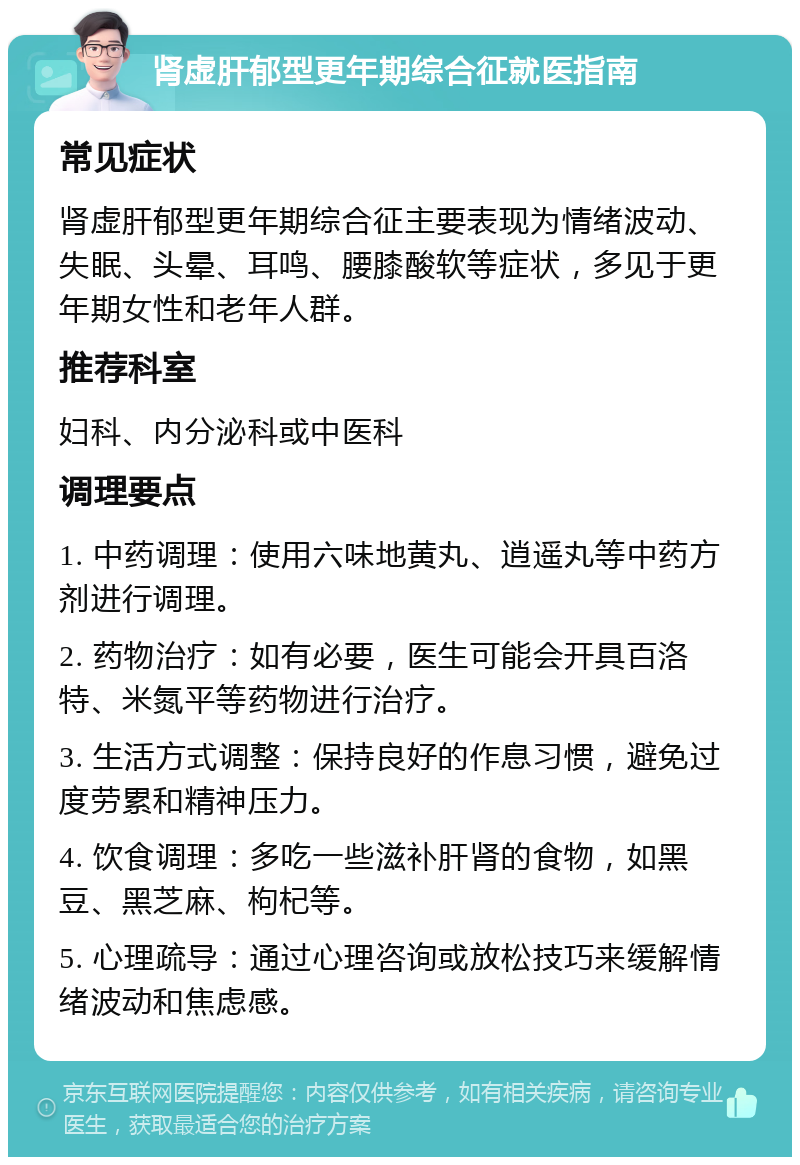 肾虚肝郁型更年期综合征就医指南 常见症状 肾虚肝郁型更年期综合征主要表现为情绪波动、失眠、头晕、耳鸣、腰膝酸软等症状，多见于更年期女性和老年人群。 推荐科室 妇科、内分泌科或中医科 调理要点 1. 中药调理：使用六味地黄丸、逍遥丸等中药方剂进行调理。 2. 药物治疗：如有必要，医生可能会开具百洛特、米氮平等药物进行治疗。 3. 生活方式调整：保持良好的作息习惯，避免过度劳累和精神压力。 4. 饮食调理：多吃一些滋补肝肾的食物，如黑豆、黑芝麻、枸杞等。 5. 心理疏导：通过心理咨询或放松技巧来缓解情绪波动和焦虑感。