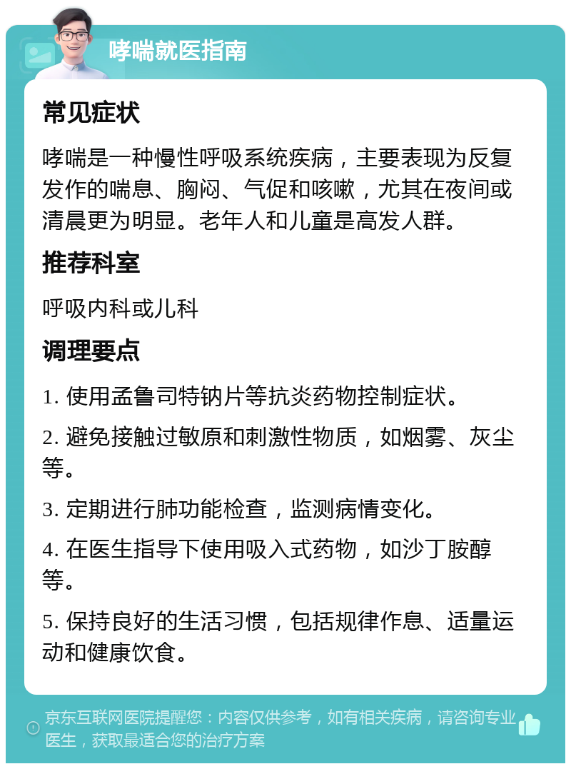 哮喘就医指南 常见症状 哮喘是一种慢性呼吸系统疾病，主要表现为反复发作的喘息、胸闷、气促和咳嗽，尤其在夜间或清晨更为明显。老年人和儿童是高发人群。 推荐科室 呼吸内科或儿科 调理要点 1. 使用孟鲁司特钠片等抗炎药物控制症状。 2. 避免接触过敏原和刺激性物质，如烟雾、灰尘等。 3. 定期进行肺功能检查，监测病情变化。 4. 在医生指导下使用吸入式药物，如沙丁胺醇等。 5. 保持良好的生活习惯，包括规律作息、适量运动和健康饮食。